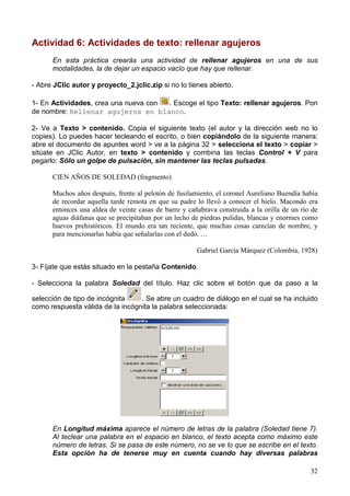 Actividad 6: Actividades de texto: rellenar agujeros
      En esta práctica crearás una actividad de rellenar agujeros en una de sus
      modalidades, la de dejar un espacio vacío que hay que rellenar.

- Abre JClic autor y proyecto_2.jclic.zip si no lo tienes abierto.

1- En Actividades, crea una nueva con . Escoge el tipo Texto: rellenar agujeros. Pon
de nombre: Rellenar agujeros en blanco.

2- Ve a Texto > contenido. Copia el siguiente texto (el autor y la dirección web no lo
copies). Lo puedes hacer tecleando el escrito, o bien copiándolo de la siguiente manera:
abre el documento de apuntes word > ve a la página 32 > selecciona el texto > copiar >
sitúate en JClic Autor, en texto > contenido y combina las teclas Control + V para
pegarlo: Sólo un golpe de pulsación, sin mantener las teclas pulsadas.

      CIEN AÑOS DE SOLEDAD (fragmento)

      Muchos años después, frente al pelotón de fusilamiento, el coronel Aureliano Buendía había
      de recordar aquella tarde remota en que su padre lo llevó a conocer el hielo. Macondo era
      entonces una aldea de veinte casas de barro y cañabrava construida a la orilla de un río de
      aguas diáfanas que se precipitaban por un lecho de piedras pulidas, blancas y enormes como
      huevos prehistóricos. El mundo era tan reciente, que muchas cosas carecían de nombre, y
      para mencionarlas había que señalarlas con el dedo. …

                                                       Gabriel García Márquez (Colombia, 1928)

3- Fíjate que estás situado en la pestaña Contenido.

- Selecciona la palabra Soledad del título. Haz clic sobre el botón que da paso a la

selección de tipo de incógnita    . Se abre un cuadro de diálogo en el cual se ha incluido
como respuesta válida de la incógnita la palabra seleccionada:




      En Longitud máxima aparece el número de letras de la palabra (Soledad tiene 7).
      Al teclear una palabra en el espacio en blanco, el texto acepta como máximo este
      número de letras. Si se pasa de este número, no se ve lo que se escribe en el texto.
      Esta opción ha de tenerse muy en cuenta cuando hay diversas palabras

                                                                                              32
 