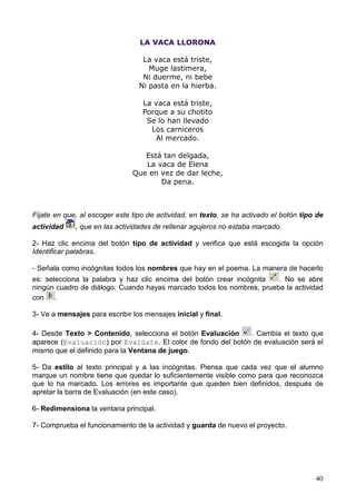 LA VACA LLORONA

                                  La vaca está triste,
                                    Muge lastimera,
                                  Ni duerme, ni bebe
                                 Ni pasta en la hierba.

                                  La vaca está triste,
                                  Porque a su chotito
                                   Se lo han llevado
                                    Los carniceros
                                     Al mercado.

                                  Está tan delgada,
                                  La vaca de Elena
                               Que en vez de dar leche,
                                      Da pena.



Fíjate en que, al escoger este tipo de actividad, en texto, se ha activado el botón tipo de
actividad    , que en las actividades de rellenar agujeros no estaba marcado.

2- Haz clic encima del botón tipo de actividad y verifica que está escogida la opción
Identificar palabras.

- Señala como incógnitas todos los nombres que hay en el poema. La manera de hacerlo
es: selecciona la palabra y haz clic encima del botón crear incógnita  . No se abre
ningún cuadro de diálogo. Cuando hayas marcado todos los nombres, prueba la actividad
con    .

3- Ve a mensajes para escribir los mensajes inicial y final.

4- Desde Texto > Contenido, selecciona el botón Evaluación    . Cambia el texto que
aparece (Evaluación) por Evalúate. El color de fondo del botón de evaluación será el
mismo que el definido para la Ventana de juego.

5- Da estilo al texto principal y a las incógnitas. Piensa que cada vez que el alumno
marque un nombre tiene que quedar lo suficientemente visible como para que reconozca
que lo ha marcado. Los errores es importante que queden bien definidos, después de
apretar la barra de Evaluación (en este caso).

6- Redimensiona la ventana principal.

7- Comprueba el funcionamiento de la actividad y guarda de nuevo el proyecto.




                                                                                        40
 