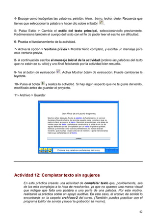 4- Escoge como incógnitas las palabras: pelotón, hielo, barro, lecho, dedo. Recuerda que
tienes que seleccionar la palabra y hacer clic sobre el botón    .

5- Pulsa Estilo > Cambia el estilo del texto principal, seleccionándolo previamente.
Redimensiona también el cuerpo del texto con el fin de poder leer el escrito sin dificultad.

6- Prueba el funcionamiento de la actividad.

7- Activa la opción > Ventana previa > Mostrar texto completo, y escribe un mensaje para
esta ventana previa.

8- A continuación escribe el mensaje inicial de la actividad (ordena las palabras del texto
que no están en su sitio) y uno final felicitando por la actividad bien resuelta.

9- Ve al botón de evaluación     . Activa Mostrar botón de evaluación. Puede cambiarse la
leyenda.

10- Pulsa el botón    y realiza la actividad. Si hay algún aspecto que no te guste del estilo,
modifícalo antes de guardar el proyecto.

11- Archivo > Guardar




Actividad 12: Completar texto sin agujeros
      En esta práctica crearás una actividad de completar texto que, posiblemente, sea
      de las más complejas a la hora de resolverlas, ya que no aparece una marca visual
      que indique que falta una palabra o una parte de una palabra. Por este motivo,
      realizarás la práctica sobre un apoyo auditivo. En este caso, el archivo de sonido lo
      encontrarás en la carpeta archivos-2 del curso. (También puedes practicar con el
      programa Editor de sonido y hacer la grabación tú mismo).


                                                                                           42
 