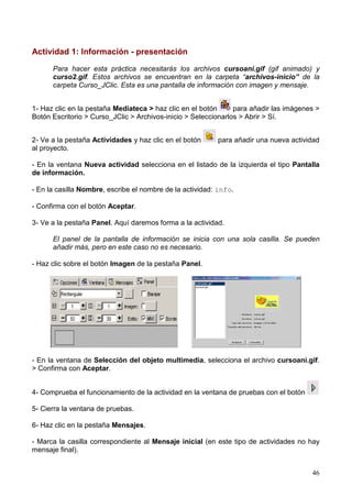 Actividad 1: Información - presentación

      Para hacer esta práctica necesitarás los archivos cursoani.gif (gif animado) y
      curso2.gif. Estos archivos se encuentran en la carpeta “archivos-inicio” de la
      carpeta Curso_JClic. Esta es una pantalla de información con imagen y mensaje.


1- Haz clic en la pestaña Mediateca > haz clic en el botón      para añadir las imágenes >
Botón Escritorio > Curso_JClic > Archivos-inicio > Seleccionarlos > Abrir > Sí.


2- Ve a la pestaña Actividades y haz clic en el botón      para añadir una nueva actividad
al proyecto.

- En la ventana Nueva actividad selecciona en el listado de la izquierda el tipo Pantalla
de información.

- En la casilla Nombre, escribe el nombre de la actividad: info.

- Confirma con el botón Aceptar.

3- Ve a la pestaña Panel. Aquí daremos forma a la actividad.

      El panel de la pantalla de información se inicia con una sola casilla. Se pueden
      añadir más, pero en este caso no es necesario.

- Haz clic sobre el botón Imagen de la pestaña Panel.




- En la ventana de Selección del objeto multimedia, selecciona el archivo cursoani.gif.
> Confirma con Aceptar.


4- Comprueba el funcionamiento de la actividad en la ventana de pruebas con el botón

5- Cierra la ventana de pruebas.

6- Haz clic en la pestaña Mensajes.

- Marca la casilla correspondiente al Mensaje inicial (en este tipo de actividades no hay
mensaje final).


                                                                                       46
 