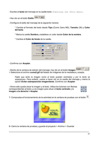 - Escribe el texto del mensaje en la casilla texto: Prácticas con JClic Autor.


- Haz clic en el botón Estilo            .

- Configura el estilo del mensaje de la siguiente manera:

      * Cambia el formato del texto desde Tipo (Comic Sans MS), Tamaño (36) y Color
      del texto.

      * Marca la casilla Sombra y establece un color desde Color de la sombra.

      * Cambia el Color de fondo de la casilla.




- Confirma con Aceptar.


- Dentro de la ventana de edición del mensaje, haz clic en el botón Imagen
> Selecciona el archivo curso2.gif del listado de imágenes de la mediateca y acepta.

      Fíjate que tanto la imagen como el texto quedan centrados y por lo tanto se
      superponen. Para evitarlo, vuelve a hacer clic en la casilla del mensaje y marca la
      opción Evitar sobreposición imagen/texto. Confirma con Aceptar.

- Ahora sólo queda situar la imagen y el texto. Utiliza los botones con flechas
correspondientes al texto y a la imagen para situar el texto centrado y la
imagen a la derecha > Aceptar


7- Comprueba el funcionamiento de la actividad en la ventana de pruebas con el botón   .




8- Cierra la ventana de pruebas y guarda el proyecto > Archivo > Guardar

________________________________________________________________________
                                                                       47
 
