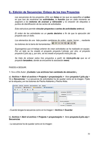6.- Edición de Secuencias: Enlace de los tres Proyectos
      Las secuencias de los proyectos JClic son listas en las que se especifica el orden
      en que han de mostrarse las actividades, la función que en cada momento se
      asignará a los botones de avanzar y retroceder y la creación de etiquetas o
      puntos de identificación de las series de actividades.

      Esta estructura permite vincular proyectos o series de actividades entre sí.

      El orden de las actividades es un punto decisivo a fin de que la ejecución del
      proyecto sea un éxito.

      Los elementos de una lista pueden cambiarse de orden, copiar, borrar..., mediante
      los botones de la barra de herramientas:

      Supongamos que el trabajo anterior de crear actividades se ha realizado en equipo.
      Por un lado se ha creado el proyecto proyecto-1.jcliczip; por otro, el proyecto
      proyecto-2.jclic.zip y, por otro, se ha creado el proyecto inicio.jclic.zip.

      Se trata de enlazar estos tres proyectos a partir de inicio.jclic.zip que es el
      proyecto lanzadera, donde se encuentra la asociación menú.


PASOS A SEGUIR:

1- Ve a JClic Autor: ¡Cuidado: Los archivos han cambiado de ubicación ¡

a)- Archivo > Abrir el archivo > Projects > proyectosjclic > Abre proyecto-1.jclic.zip >
Ve a Secuencias > La secuencia de actividades ha de quedar como en la imagen. Fíjate
en la etiqueta y en los botones de Flecha Adelante y Flecha Atrás.




- Cuando tengas la secuencia como en la imagen > Archivo > Guardar


b)- Archivo > Abrir el archivo > Projects > proyectosjclic > Abre proyecto-2.jclic.zip >
Secuencias

- La secuencia ha de quedar como en la imagen:



                                                                                      50
 