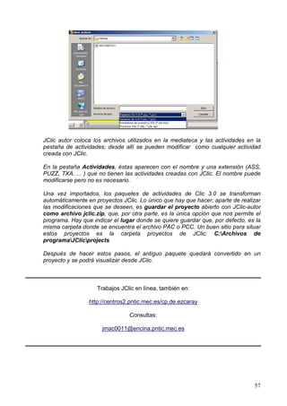 JClic autor coloca los archivos utilizados en la mediateca y las actividades en la
pestaña de actividades; desde allí se pueden modificar como cualquier actividad
creada con JClic.

En la pestaña Actividades, éstas aparecen con el nombre y una extensión (ASS,
PUZZ, TXA. ... ) que no tienen las actividades creadas con JClic. El nombre puede
modificarse pero no es necesario.

Una vez importados, los paquetes de actividades de Clic 3.0 se transforman
automáticamente en proyectos JClic. Lo único que hay que hacer, aparte de realizar
las modificaciones que se deseen, es guardar el proyecto abierto con JClic-autor
como archivo jclic.zip, que, por otra parte, es la única opción que nos permite el
programa. Hay que indicar el lugar donde se quiere guardar que, por defecto, es la
misma carpeta donde se encuentra el archivo PAC o PCC. Un buen sitio para situar
estos proyectos es la carpeta proyectos de JClic: C:Archivos de
programaJClicprojects

Después de hacer estos pasos, el antiguo paquete quedará convertido en un
proyecto y se podrá visualizar desde JClic.



                    Trabajos JClic en línea, también en:

                 http://centros2.pntic.mec.es/cp.de.ezcaray

                                Consultas:

                      jmac0011@encina.pntic.mec.es




                                                                               57
 