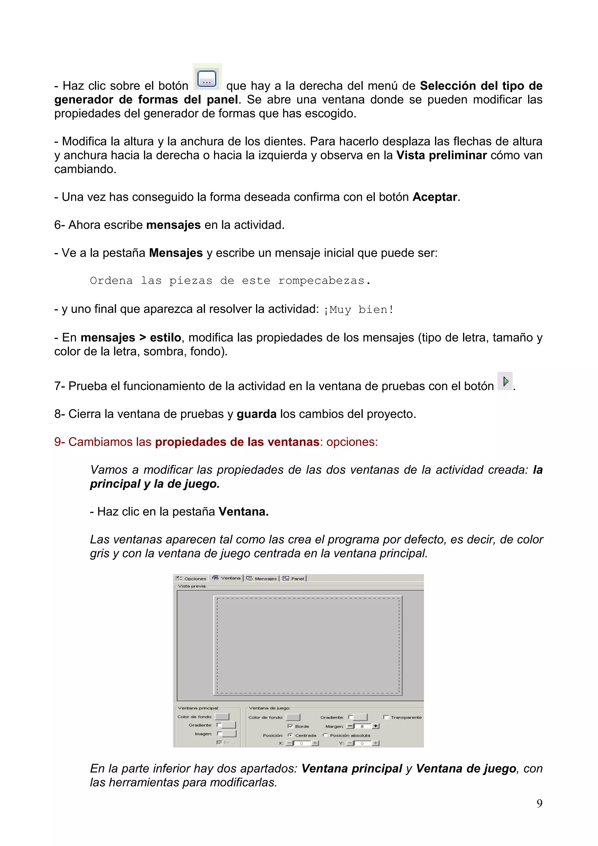 - Haz clic sobre el botón      que hay a la derecha del menú de Selección del tipo de
generador de formas del panel. Se abre una ventana donde se pueden modificar las
propiedades del generador de formas que has escogido.

- Modifica la altura y la anchura de los dientes. Para hacerlo desplaza las flechas de altura
y anchura hacia la derecha o hacia la izquierda y observa en la Vista preliminar cómo van
cambiando.

- Una vez has conseguido la forma deseada confirma con el botón Aceptar.

6- Ahora escribe mensajes en la actividad.

- Ve a la pestaña Mensajes y escribe un mensaje inicial que puede ser:

      Ordena las piezas de este rompecabezas.

- y uno final que aparezca al resolver la actividad: ¡Muy bien!

- En mensajes > estilo, modifica las propiedades de los mensajes (tipo de letra, tamaño y
color de la letra, sombra, fondo).

7- Prueba el funcionamiento de la actividad en la ventana de pruebas con el botón      .

8- Cierra la ventana de pruebas y guarda los cambios del proyecto.

9- Cambiamos las propiedades de las ventanas: opciones:

      Vamos a modificar las propiedades de las dos ventanas de la actividad creada: la
      principal y la de juego.

      - Haz clic en la pestaña Ventana.

      Las ventanas aparecen tal como las crea el programa por defecto, es decir, de color
      gris y con la ventana de juego centrada en la ventana principal.




      En la parte inferior hay dos apartados: Ventana principal y Ventana de juego, con
      las herramientas para modificarlas.
                                                                                           9
 
