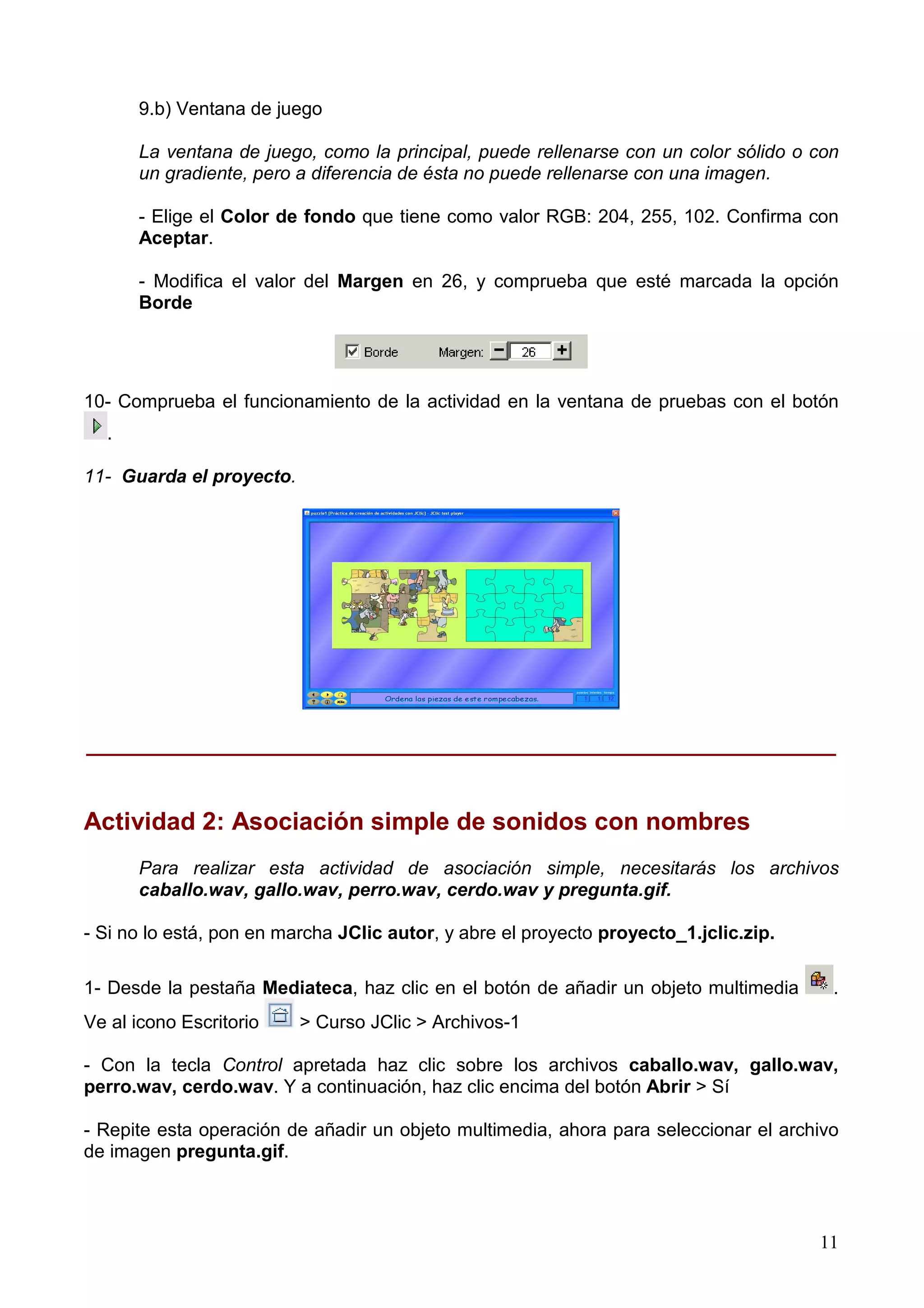 9.b) Ventana de juego

      La ventana de juego, como la principal, puede rellenarse con un color sólido o con
      un gradiente, pero a diferencia de ésta no puede rellenarse con una imagen.

      - Elige el Color de fondo que tiene como valor RGB: 204, 255, 102. Confirma con
      Aceptar.

      - Modifica el valor del Margen en 26, y comprueba que esté marcada la opción
      Borde




10- Comprueba el funcionamiento de la actividad en la ventana de pruebas con el botón
  .

11- Guarda el proyecto.




______________________________________________________________


Actividad 2: Asociación simple de sonidos con nombres
      Para realizar esta actividad de asociación simple, necesitarás los archivos
      caballo.wav, gallo.wav, perro.wav, cerdo.wav y pregunta.gif.

- Si no lo está, pon en marcha JClic autor, y abre el proyecto proyecto_1.jclic.zip.

1- Desde la pestaña Mediateca, haz clic en el botón de añadir un objeto multimedia      .
Ve al icono Escritorio    > Curso JClic > Archivos-1

- Con la tecla Control apretada haz clic sobre los archivos caballo.wav, gallo.wav,
perro.wav, cerdo.wav. Y a continuación, haz clic encima del botón Abrir > Sí

- Repite esta operación de añadir un objeto multimedia, ahora para seleccionar el archivo
de imagen pregunta.gif.



                                                                                       11
 