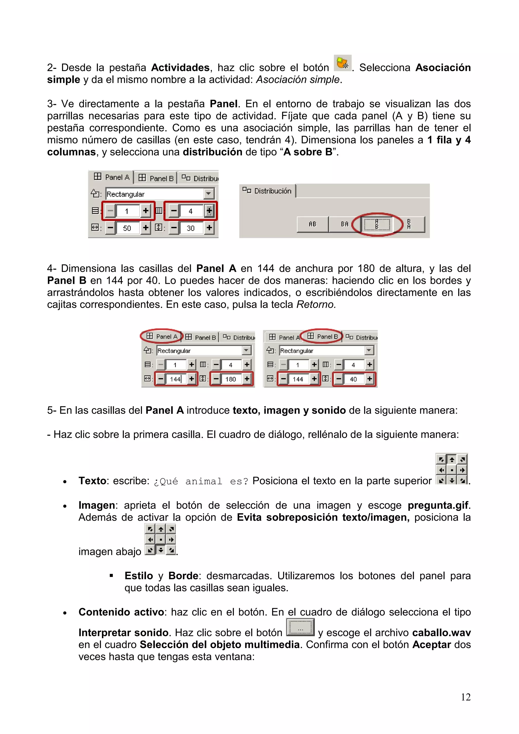 2- Desde la pestaña Actividades, haz clic sobre el botón       . Selecciona Asociación
simple y da el mismo nombre a la actividad: Asociación simple.

3- Ve directamente a la pestaña Panel. En el entorno de trabajo se visualizan las dos
parrillas necesarias para este tipo de actividad. Fíjate que cada panel (A y B) tiene su
pestaña correspondiente. Como es una asociación simple, las parrillas han de tener el
mismo número de casillas (en este caso, tendrán 4). Dimensiona los paneles a 1 fila y 4
columnas, y selecciona una distribución de tipo “A sobre B”.




4- Dimensiona las casillas del Panel A en 144 de anchura por 180 de altura, y las del
Panel B en 144 por 40. Lo puedes hacer de dos maneras: haciendo clic en los bordes y
arrastrándolos hasta obtener los valores indicados, o escribiéndolos directamente en las
cajitas correspondientes. En este caso, pulsa la tecla Retorno.




5- En las casillas del Panel A introduce texto, imagen y sonido de la siguiente manera:

- Haz clic sobre la primera casilla. El cuadro de diálogo, rellénalo de la siguiente manera:



   •   Texto: escribe: ¿Qué animal es? Posiciona el texto en la parte superior                  .

   •   Imagen: aprieta el botón de selección de una imagen y escoge pregunta.gif.
       Además de activar la opción de Evita sobreposición texto/imagen, posiciona la


       imagen abajo         .

                 Estilo y Borde: desmarcadas. Utilizaremos los botones del panel para
                 que todas las casillas sean iguales.

   •   Contenido activo: haz clic en el botón. En el cuadro de diálogo selecciona el tipo
       Interpretar sonido. Haz clic sobre el botón     y escoge el archivo caballo.wav
       en el cuadro Selección del objeto multimedia. Confirma con el botón Aceptar dos
       veces hasta que tengas esta ventana:


                                                                                               12
 