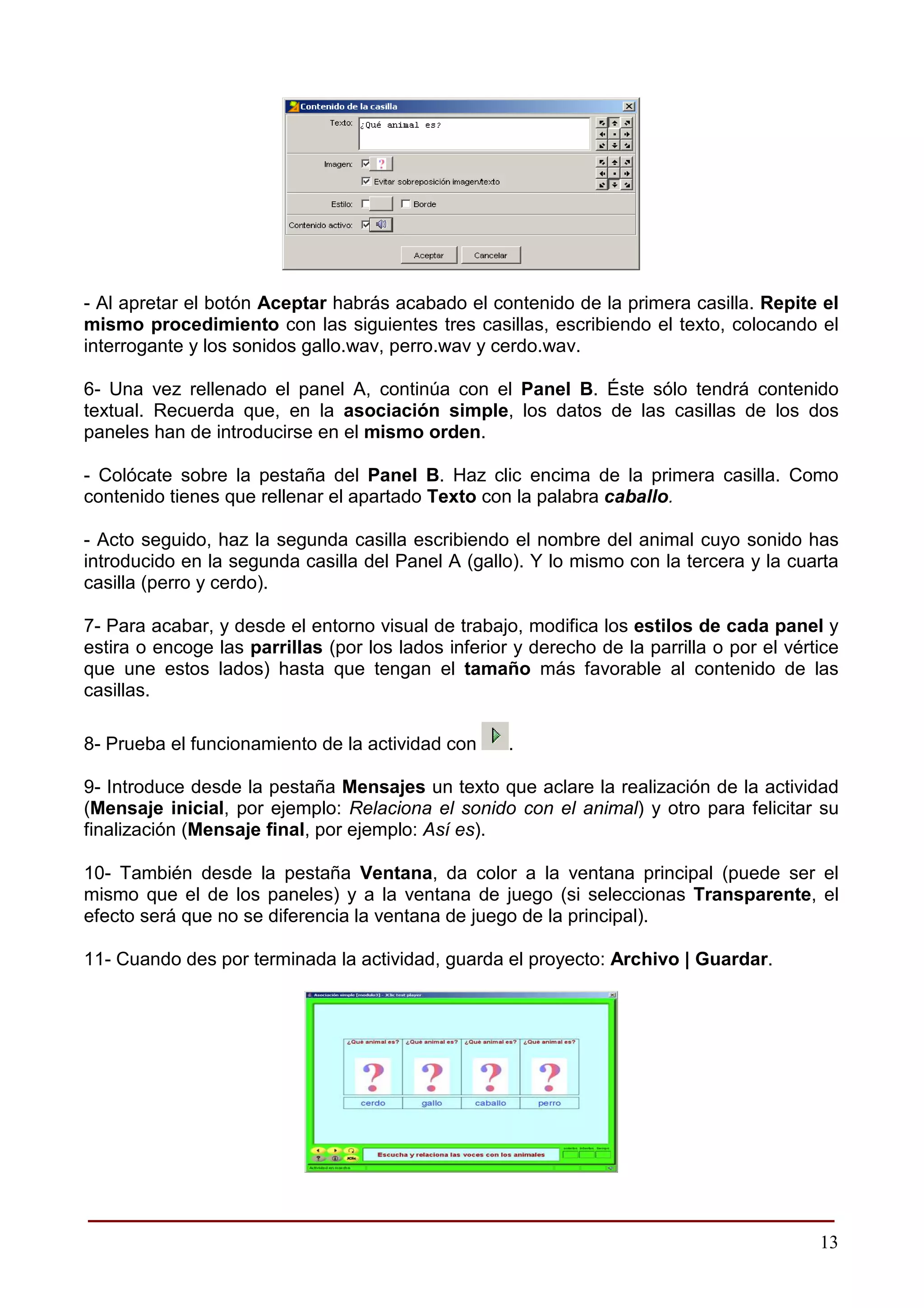 - Al apretar el botón Aceptar habrás acabado el contenido de la primera casilla. Repite el
mismo procedimiento con las siguientes tres casillas, escribiendo el texto, colocando el
interrogante y los sonidos gallo.wav, perro.wav y cerdo.wav.

6- Una vez rellenado el panel A, continúa con el Panel B. Éste sólo tendrá contenido
textual. Recuerda que, en la asociación simple, los datos de las casillas de los dos
paneles han de introducirse en el mismo orden.

- Colócate sobre la pestaña del Panel B. Haz clic encima de la primera casilla. Como
contenido tienes que rellenar el apartado Texto con la palabra caballo.

- Acto seguido, haz la segunda casilla escribiendo el nombre del animal cuyo sonido has
introducido en la segunda casilla del Panel A (gallo). Y lo mismo con la tercera y la cuarta
casilla (perro y cerdo).

7- Para acabar, y desde el entorno visual de trabajo, modifica los estilos de cada panel y
estira o encoge las parrillas (por los lados inferior y derecho de la parrilla o por el vértice
que une estos lados) hasta que tengan el tamaño más favorable al contenido de las
casillas.

8- Prueba el funcionamiento de la actividad con      .

9- Introduce desde la pestaña Mensajes un texto que aclare la realización de la actividad
(Mensaje inicial, por ejemplo: Relaciona el sonido con el animal) y otro para felicitar su
finalización (Mensaje final, por ejemplo: Así es).

10- También desde la pestaña Ventana, da color a la ventana principal (puede ser el
mismo que el de los paneles) y a la ventana de juego (si seleccionas Transparente, el
efecto será que no se diferencia la ventana de juego de la principal).

11- Cuando des por terminada la actividad, guarda el proyecto: Archivo | Guardar.




______________________________________________________
                                                                                            13
 