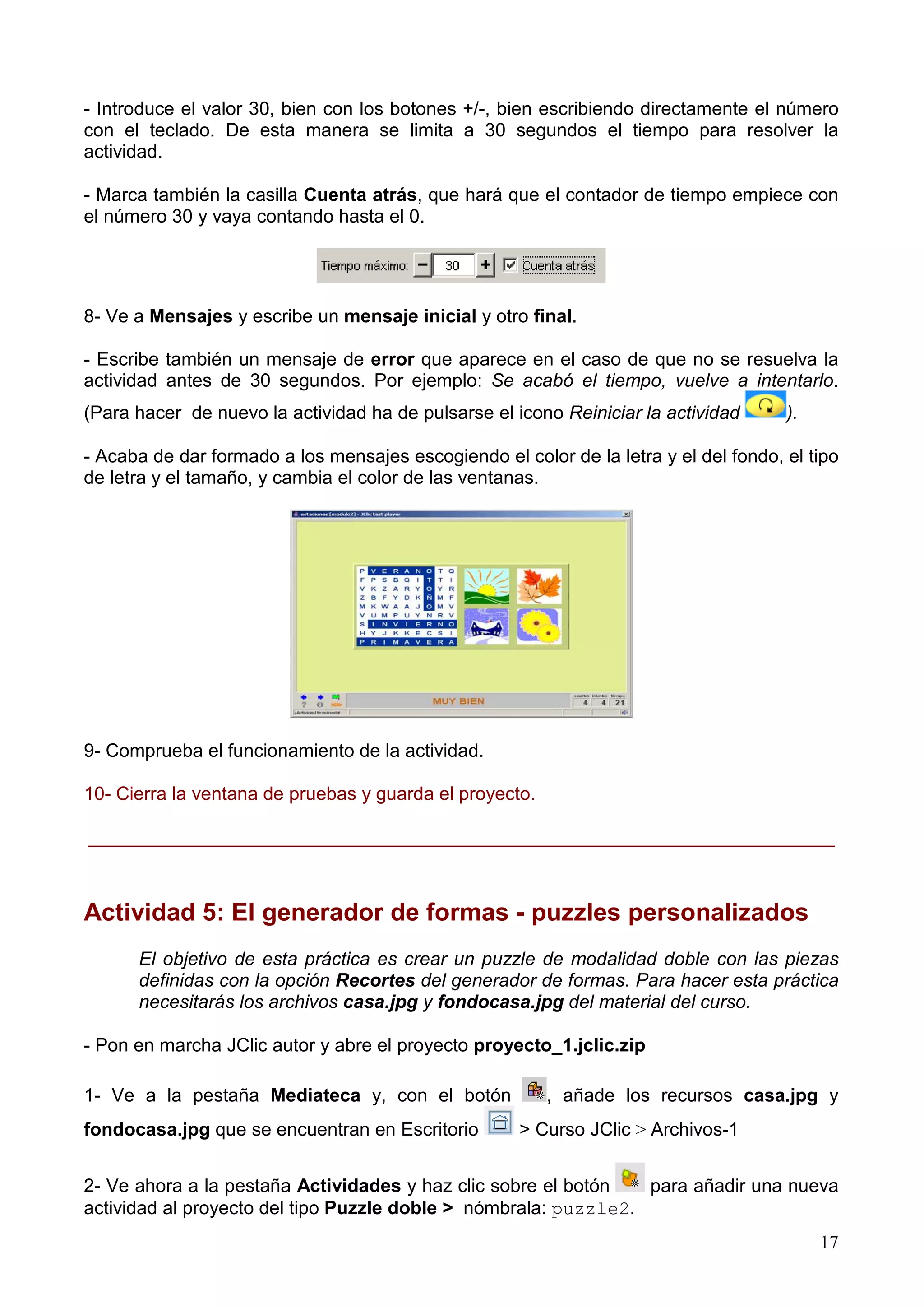 - Introduce el valor 30, bien con los botones +/-, bien escribiendo directamente el número
con el teclado. De esta manera se limita a 30 segundos el tiempo para resolver la
actividad.

- Marca también la casilla Cuenta atrás, que hará que el contador de tiempo empiece con
el número 30 y vaya contando hasta el 0.




8- Ve a Mensajes y escribe un mensaje inicial y otro final.

- Escribe también un mensaje de error que aparece en el caso de que no se resuelva la
actividad antes de 30 segundos. Por ejemplo: Se acabó el tiempo, vuelve a intentarlo.
(Para hacer de nuevo la actividad ha de pulsarse el icono Reiniciar la actividad      ).

- Acaba de dar formado a los mensajes escogiendo el color de la letra y el del fondo, el tipo
de letra y el tamaño, y cambia el color de las ventanas.




9- Comprueba el funcionamiento de la actividad.

10- Cierra la ventana de pruebas y guarda el proyecto.

________________________________________________________________________



Actividad 5: El generador de formas - puzzles personalizados
      El objetivo de esta práctica es crear un puzzle de modalidad doble con las piezas
      definidas con la opción Recortes del generador de formas. Para hacer esta práctica
      necesitarás los archivos casa.jpg y fondocasa.jpg del material del curso.

- Pon en marcha JClic autor y abre el proyecto proyecto_1.jclic.zip

1- Ve a la pestaña Mediateca y, con el botón             , añade los recursos casa.jpg y
fondocasa.jpg que se encuentran en Escritorio        > Curso JClic > Archivos-1


2- Ve ahora a la pestaña Actividades y haz clic sobre el botón   para añadir una nueva
actividad al proyecto del tipo Puzzle doble > nómbrala: puzzle2.
                                                                                           17
 