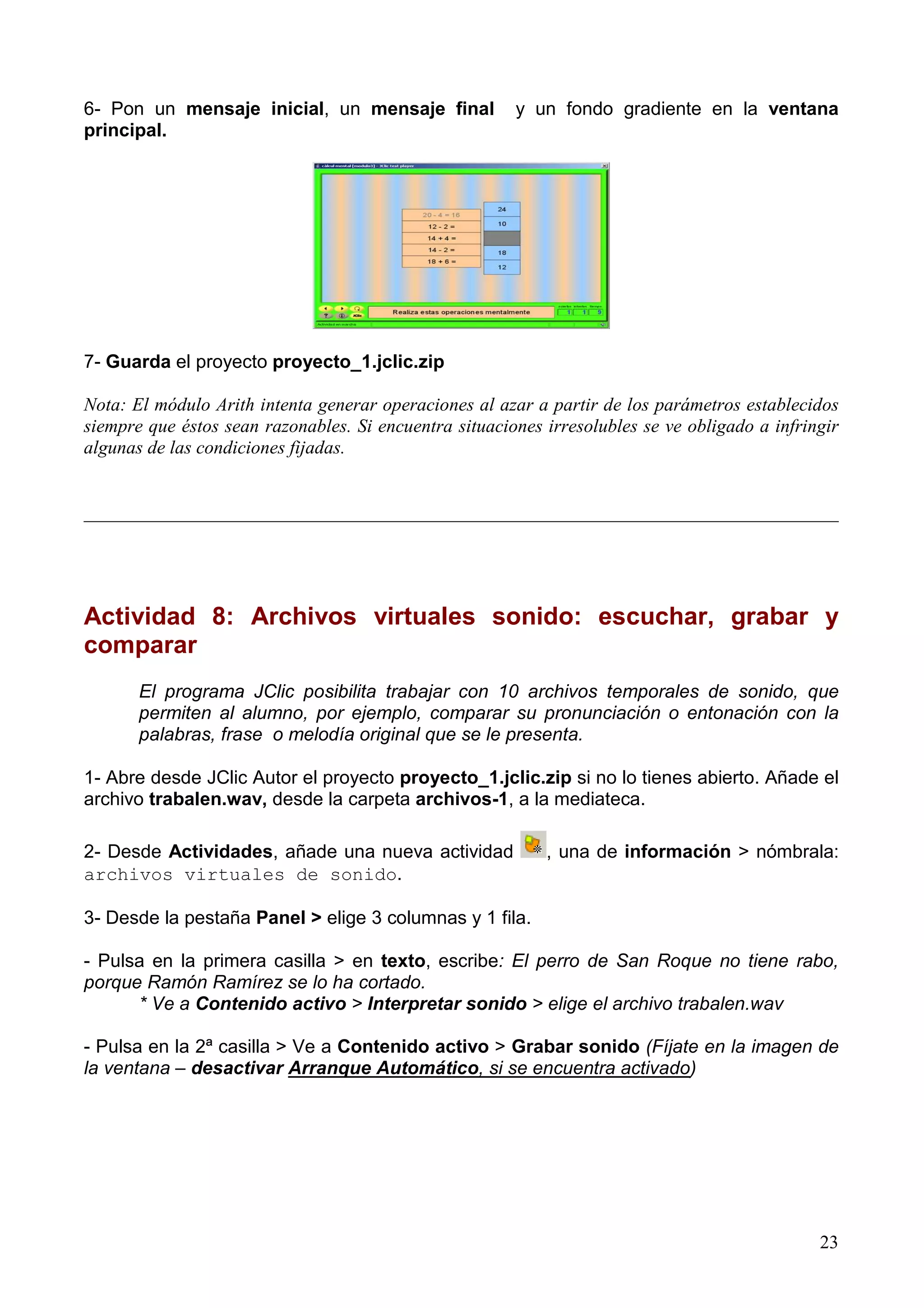 6- Pon un mensaje inicial, un mensaje final             y un fondo gradiente en la ventana
principal.




7- Guarda el proyecto proyecto_1.jclic.zip

Nota: El módulo Arith intenta generar operaciones al azar a partir de los parámetros establecidos
siempre que éstos sean razonables. Si encuentra situaciones irresolubles se ve obligado a infringir
algunas de las condiciones fijadas.


_________________________________________________________________________________




Actividad 8: Archivos virtuales sonido: escuchar, grabar y
comparar
       El programa JClic posibilita trabajar con 10 archivos temporales de sonido, que
       permiten al alumno, por ejemplo, comparar su pronunciación o entonación con la
       palabras, frase o melodía original que se le presenta.

1- Abre desde JClic Autor el proyecto proyecto_1.jclic.zip si no lo tienes abierto. Añade el
archivo trabalen.wav, desde la carpeta archivos-1, a la mediateca.

2- Desde Actividades, añade una nueva actividad             , una de información > nómbrala:
archivos virtuales de sonido.

3- Desde la pestaña Panel > elige 3 columnas y 1 fila.

- Pulsa en la primera casilla > en texto, escribe: El perro de San Roque no tiene rabo,
porque Ramón Ramírez se lo ha cortado.
      * Ve a Contenido activo > Interpretar sonido > elige el archivo trabalen.wav

- Pulsa en la 2ª casilla > Ve a Contenido activo > Grabar sonido (Fíjate en la imagen de
la ventana – desactivar Arranque Automático, si se encuentra activado)




                                                                                                23
 
