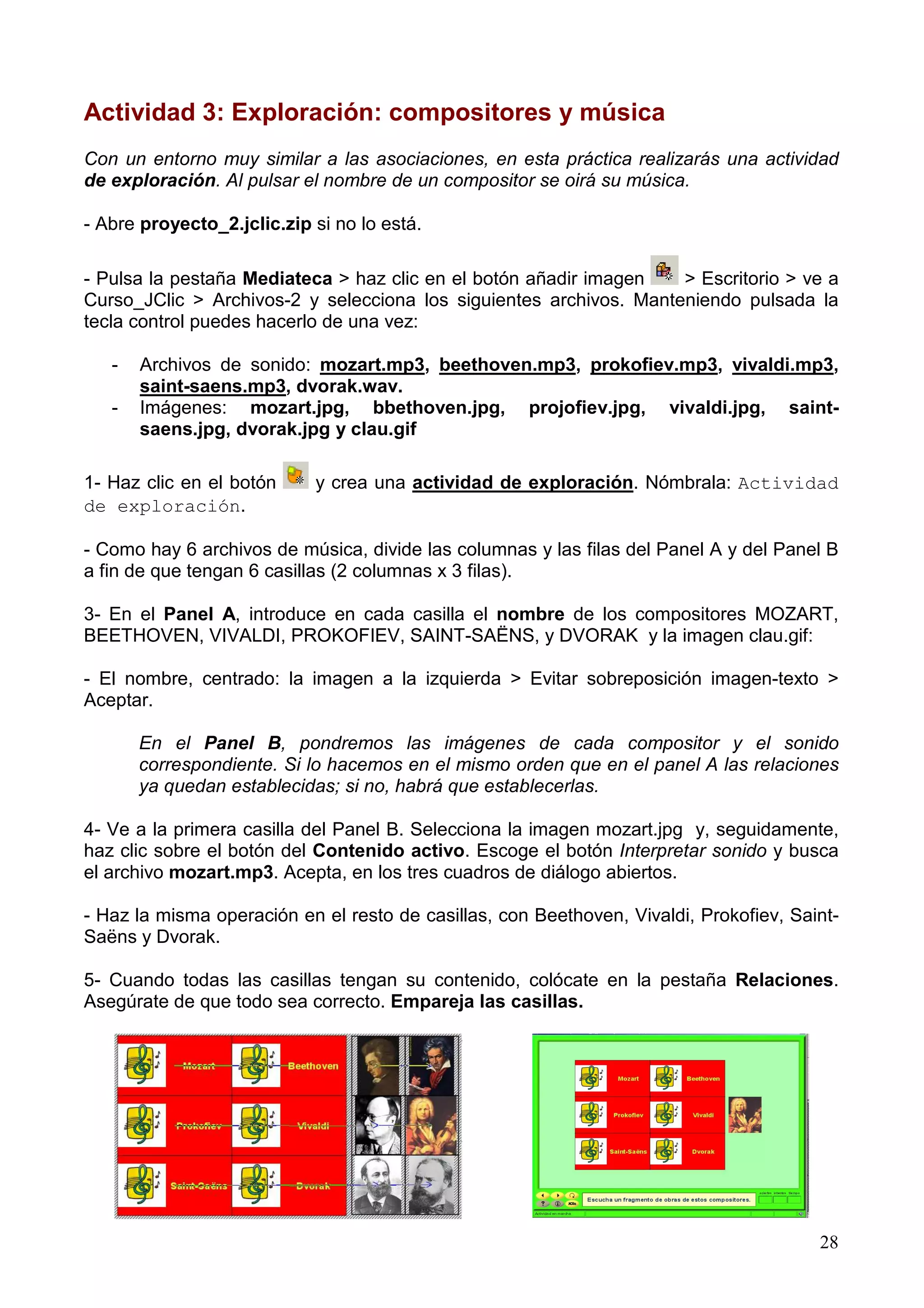Actividad 3: Exploración: compositores y música
Con un entorno muy similar a las asociaciones, en esta práctica realizarás una actividad
de exploración. Al pulsar el nombre de un compositor se oirá su música.

- Abre proyecto_2.jclic.zip si no lo está.

- Pulsa la pestaña Mediateca > haz clic en el botón añadir imagen   > Escritorio > ve a
Curso_JClic > Archivos-2 y selecciona los siguientes archivos. Manteniendo pulsada la
tecla control puedes hacerlo de una vez:

   -   Archivos de sonido: mozart.mp3, beethoven.mp3, prokofiev.mp3, vivaldi.mp3,
       saint-saens.mp3, dvorak.wav.
   -   Imágenes: mozart.jpg, bbethoven.jpg, projofiev.jpg, vivaldi.jpg, saint-
       saens.jpg, dvorak.jpg y clau.gif

1- Haz clic en el botón     y crea una actividad de exploración. Nómbrala: Actividad
de exploración.

- Como hay 6 archivos de música, divide las columnas y las filas del Panel A y del Panel B
a fin de que tengan 6 casillas (2 columnas x 3 filas).

3- En el Panel A, introduce en cada casilla el nombre de los compositores MOZART,
BEETHOVEN, VIVALDI, PROKOFIEV, SAINT-SAËNS, y DVORAK y la imagen clau.gif:

- El nombre, centrado: la imagen a la izquierda > Evitar sobreposición imagen-texto >
Aceptar.

       En el Panel B, pondremos las imágenes de cada compositor y el sonido
       correspondiente. Si lo hacemos en el mismo orden que en el panel A las relaciones
       ya quedan establecidas; si no, habrá que establecerlas.

4- Ve a la primera casilla del Panel B. Selecciona la imagen mozart.jpg y, seguidamente,
haz clic sobre el botón del Contenido activo. Escoge el botón Interpretar sonido y busca
el archivo mozart.mp3. Acepta, en los tres cuadros de diálogo abiertos.

- Haz la misma operación en el resto de casillas, con Beethoven, Vivaldi, Prokofiev, Saint-
Saëns y Dvorak.

5- Cuando todas las casillas tengan su contenido, colócate en la pestaña Relaciones.
Asegúrate de que todo sea correcto. Empareja las casillas.




                                                                                        28
 