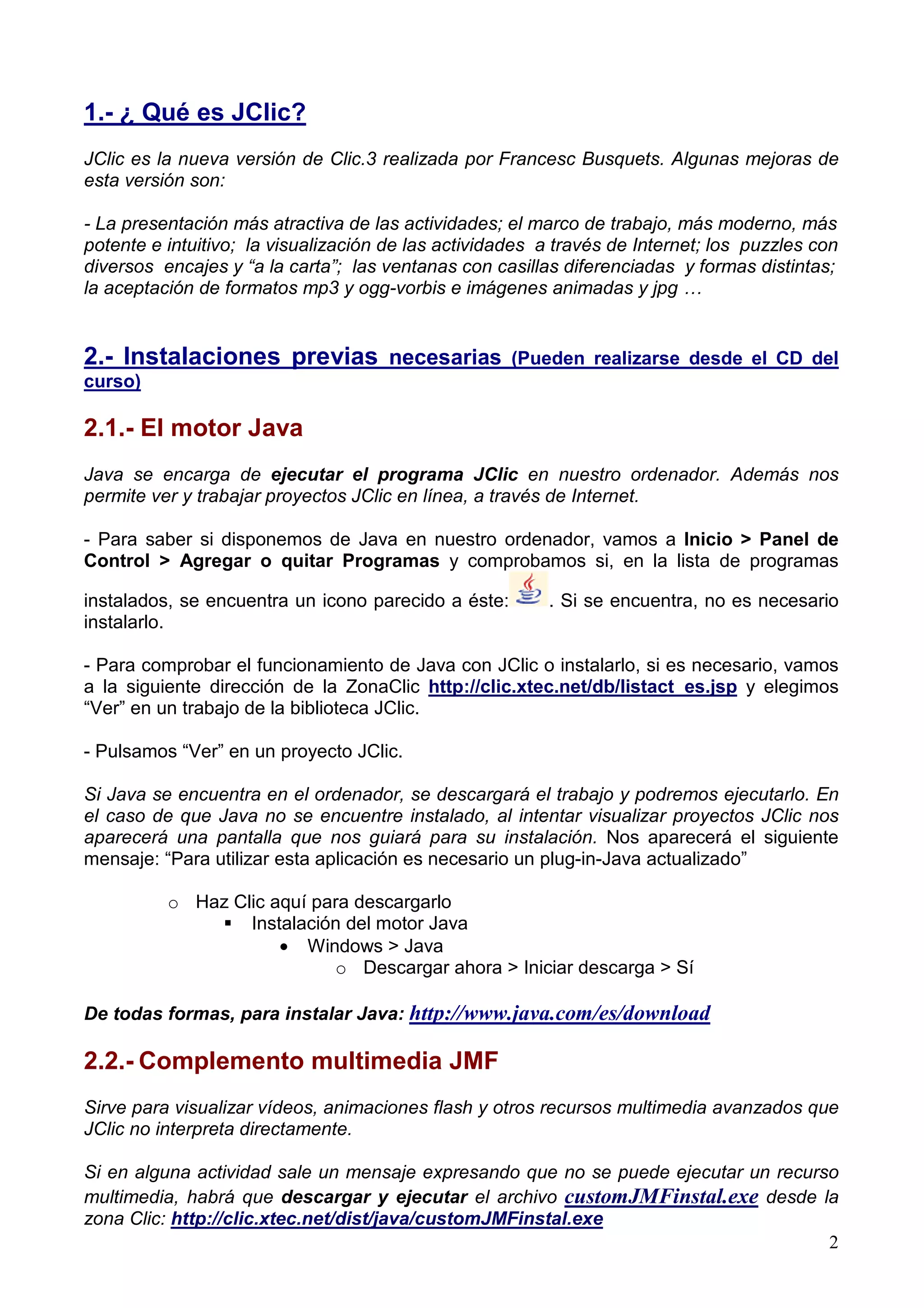 1.- ¿ Qué es JClic?
JClic es la nueva versión de Clic.3 realizada por Francesc Busquets. Algunas mejoras de
esta versión son:

- La presentación más atractiva de las actividades; el marco de trabajo, más moderno, más
potente e intuitivo; la visualización de las actividades a través de Internet; los puzzles con
diversos encajes y “a la carta”; las ventanas con casillas diferenciadas y formas distintas;
la aceptación de formatos mp3 y ogg-vorbis e imágenes animadas y jpg …


2.- Instalaciones previas necesarias                 (Pueden realizarse desde el CD del
curso)

2.1.- El motor Java
Java se encarga de ejecutar el programa JClic en nuestro ordenador. Además nos
permite ver y trabajar proyectos JClic en línea, a través de Internet.

- Para saber si disponemos de Java en nuestro ordenador, vamos a Inicio > Panel de
Control > Agregar o quitar Programas y comprobamos si, en la lista de programas

instalados, se encuentra un icono parecido a éste:       . Si se encuentra, no es necesario
instalarlo.

- Para comprobar el funcionamiento de Java con JClic o instalarlo, si es necesario, vamos
a la siguiente dirección de la ZonaClic http://clic.xtec.net/db/listact_es.jsp y elegimos
“Ver” en un trabajo de la biblioteca JClic.

- Pulsamos “Ver” en un proyecto JClic.

Si Java se encuentra en el ordenador, se descargará el trabajo y podremos ejecutarlo. En
el caso de que Java no se encuentre instalado, al intentar visualizar proyectos JClic nos
aparecerá una pantalla que nos guiará para su instalación. Nos aparecerá el siguiente
mensaje: “Para utilizar esta aplicación es necesario un plug-in-Java actualizado”

          o Haz Clic aquí para descargarlo
                  Instalación del motor Java
                      • Windows > Java
                            o Descargar ahora > Iniciar descarga > Sí

De todas formas, para instalar Java: http://www.java.com/es/download

2.2.- Complemento multimedia JMF
Sirve para visualizar vídeos, animaciones flash y otros recursos multimedia avanzados que
JClic no interpreta directamente.

Si en alguna actividad sale un mensaje expresando que no se puede ejecutar un recurso
multimedia, habrá que descargar y ejecutar el archivo customJMFinstal.exe desde la
zona Clic: http://clic.xtec.net/dist/java/customJMFinstal.exe
                                                                                    2
 