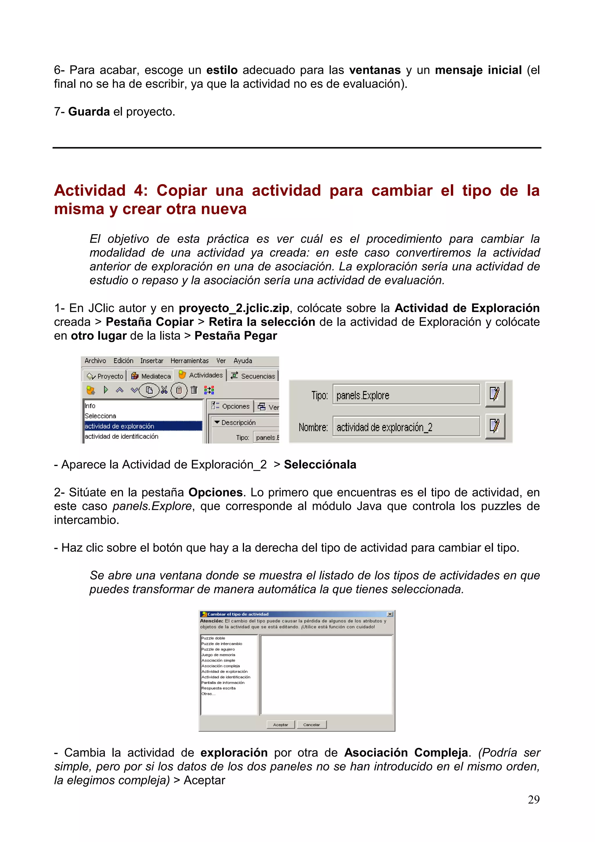6- Para acabar, escoge un estilo adecuado para las ventanas y un mensaje inicial (el
final no se ha de escribir, ya que la actividad no es de evaluación).

7- Guarda el proyecto.




Actividad 4: Copiar una actividad para cambiar el tipo de la
misma y crear otra nueva
      El objetivo de esta práctica es ver cuál es el procedimiento para cambiar la
      modalidad de una actividad ya creada: en este caso convertiremos la actividad
      anterior de exploración en una de asociación. La exploración sería una actividad de
      estudio o repaso y la asociación sería una actividad de evaluación.

1- En JClic autor y en proyecto_2.jclic.zip, colócate sobre la Actividad de Exploración
creada > Pestaña Copiar > Retira la selección de la actividad de Exploración y colócate
en otro lugar de la lista > Pestaña Pegar




- Aparece la Actividad de Exploración_2 > Selecciónala

2- Sitúate en la pestaña Opciones. Lo primero que encuentras es el tipo de actividad, en
este caso panels.Explore, que corresponde al módulo Java que controla los puzzles de
intercambio.

- Haz clic sobre el botón que hay a la derecha del tipo de actividad para cambiar el tipo.

      Se abre una ventana donde se muestra el listado de los tipos de actividades en que
      puedes transformar de manera automática la que tienes seleccionada.




- Cambia la actividad de exploración por otra de Asociación Compleja. (Podría ser
simple, pero por si los datos de los dos paneles no se han introducido en el mismo orden,
la elegimos compleja) > Aceptar
                                                                                             29
 