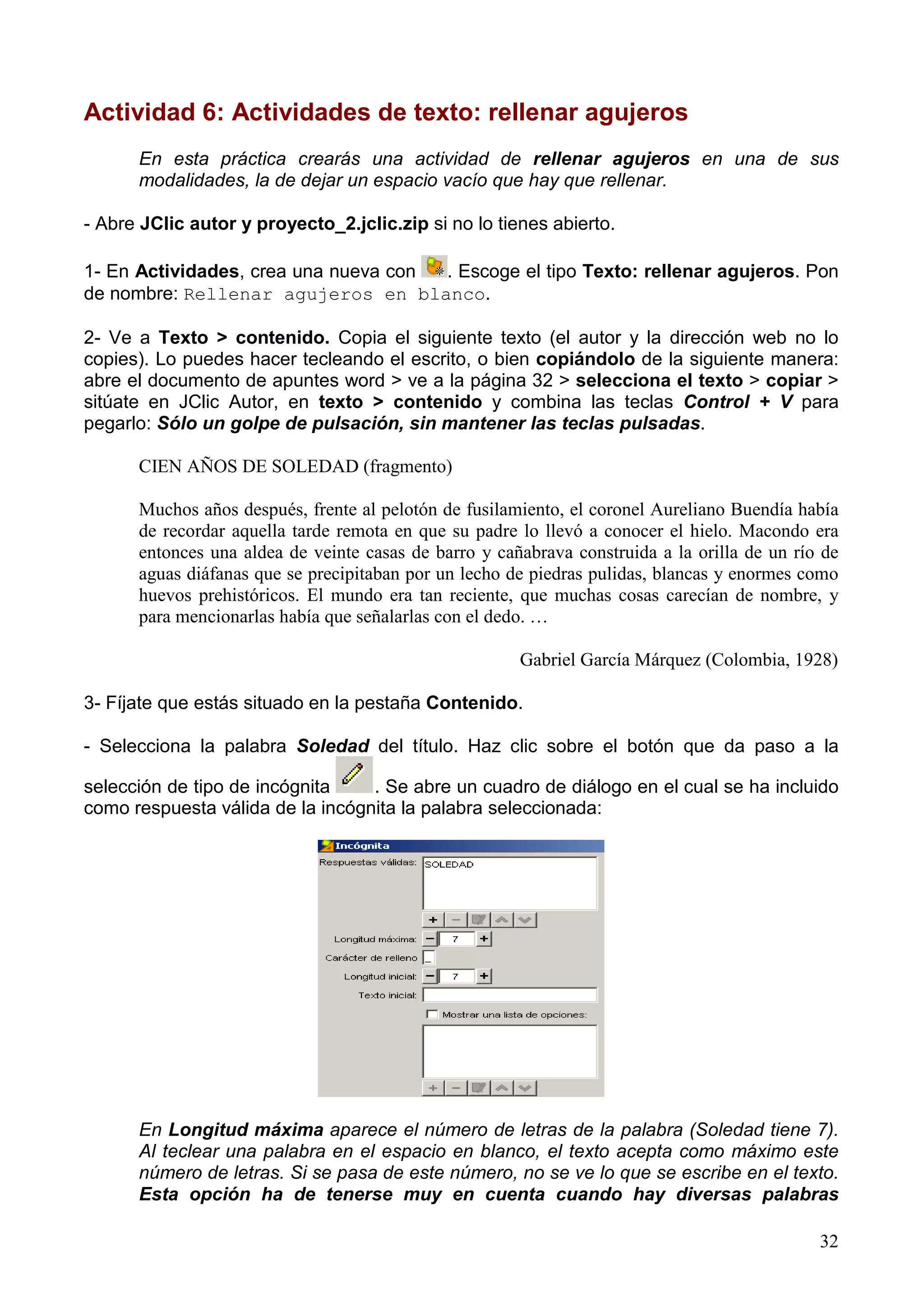 Actividad 6: Actividades de texto: rellenar agujeros
      En esta práctica crearás una actividad de rellenar agujeros en una de sus
      modalidades, la de dejar un espacio vacío que hay que rellenar.

- Abre JClic autor y proyecto_2.jclic.zip si no lo tienes abierto.

1- En Actividades, crea una nueva con . Escoge el tipo Texto: rellenar agujeros. Pon
de nombre: Rellenar agujeros en blanco.

2- Ve a Texto > contenido. Copia el siguiente texto (el autor y la dirección web no lo
copies). Lo puedes hacer tecleando el escrito, o bien copiándolo de la siguiente manera:
abre el documento de apuntes word > ve a la página 32 > selecciona el texto > copiar >
sitúate en JClic Autor, en texto > contenido y combina las teclas Control + V para
pegarlo: Sólo un golpe de pulsación, sin mantener las teclas pulsadas.

      CIEN AÑOS DE SOLEDAD (fragmento)

      Muchos años después, frente al pelotón de fusilamiento, el coronel Aureliano Buendía había
      de recordar aquella tarde remota en que su padre lo llevó a conocer el hielo. Macondo era
      entonces una aldea de veinte casas de barro y cañabrava construida a la orilla de un río de
      aguas diáfanas que se precipitaban por un lecho de piedras pulidas, blancas y enormes como
      huevos prehistóricos. El mundo era tan reciente, que muchas cosas carecían de nombre, y
      para mencionarlas había que señalarlas con el dedo. …

                                                       Gabriel García Márquez (Colombia, 1928)

3- Fíjate que estás situado en la pestaña Contenido.

- Selecciona la palabra Soledad del título. Haz clic sobre el botón que da paso a la

selección de tipo de incógnita    . Se abre un cuadro de diálogo en el cual se ha incluido
como respuesta válida de la incógnita la palabra seleccionada:




      En Longitud máxima aparece el número de letras de la palabra (Soledad tiene 7).
      Al teclear una palabra en el espacio en blanco, el texto acepta como máximo este
      número de letras. Si se pasa de este número, no se ve lo que se escribe en el texto.
      Esta opción ha de tenerse muy en cuenta cuando hay diversas palabras

                                                                                              32
 