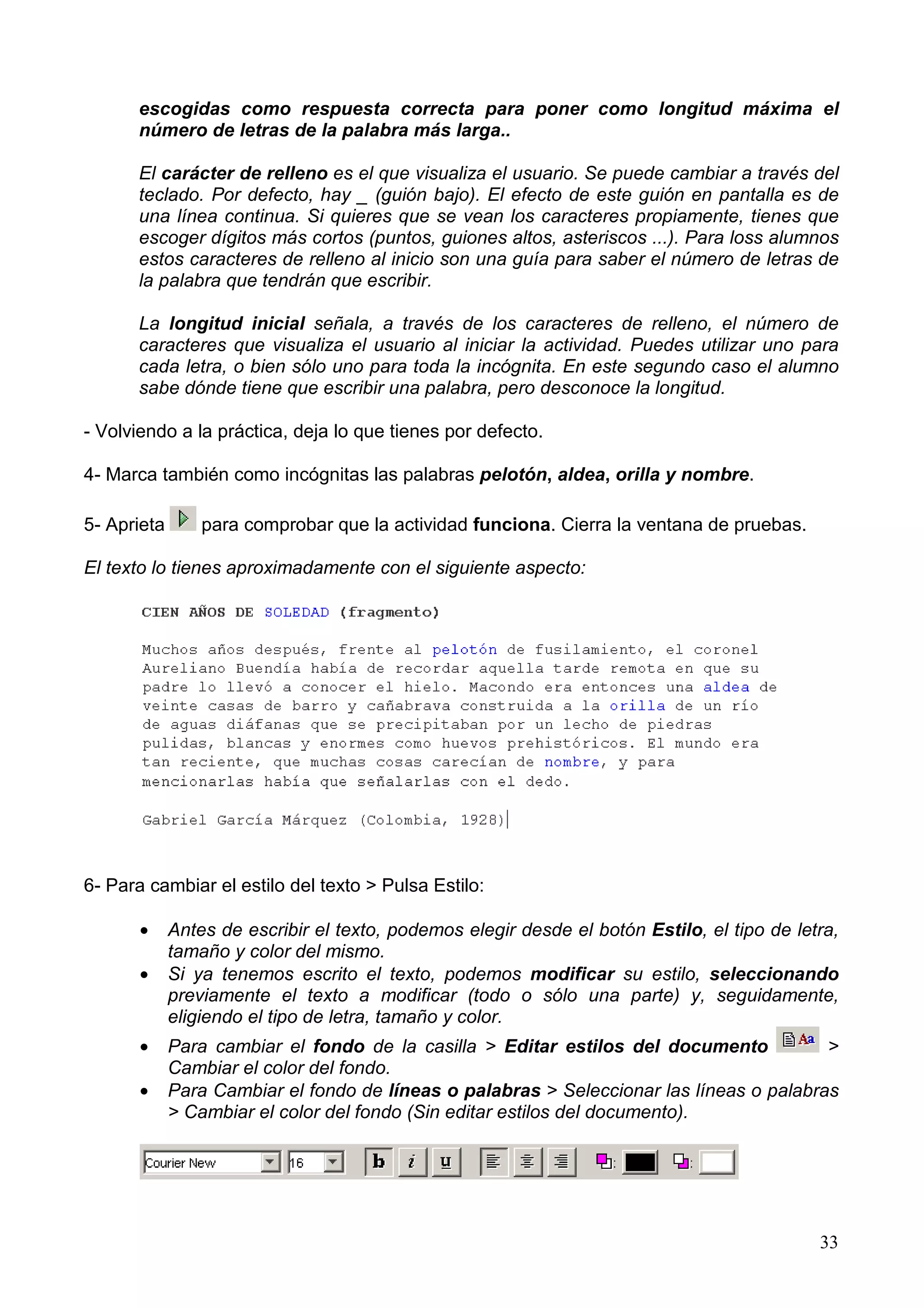 escogidas como respuesta correcta para poner como longitud máxima el
       número de letras de la palabra más larga..

       El carácter de relleno es el que visualiza el usuario. Se puede cambiar a través del
       teclado. Por defecto, hay _ (guión bajo). El efecto de este guión en pantalla es de
       una línea continua. Si quieres que se vean los caracteres propiamente, tienes que
       escoger dígitos más cortos (puntos, guiones altos, asteriscos ...). Para loss alumnos
       estos caracteres de relleno al inicio son una guía para saber el número de letras de
       la palabra que tendrán que escribir.

       La longitud inicial señala, a través de los caracteres de relleno, el número de
       caracteres que visualiza el usuario al iniciar la actividad. Puedes utilizar uno para
       cada letra, o bien sólo uno para toda la incógnita. En este segundo caso el alumno
       sabe dónde tiene que escribir una palabra, pero desconoce la longitud.

- Volviendo a la práctica, deja lo que tienes por defecto.

4- Marca también como incógnitas las palabras pelotón, aldea, orilla y nombre.

5- Aprieta       para comprobar que la actividad funciona. Cierra la ventana de pruebas.

El texto lo tienes aproximadamente con el siguiente aspecto:




6- Para cambiar el estilo del texto > Pulsa Estilo:

       •     Antes de escribir el texto, podemos elegir desde el botón Estilo, el tipo de letra,
             tamaño y color del mismo.
       •     Si ya tenemos escrito el texto, podemos modificar su estilo, seleccionando
             previamente el texto a modificar (todo o sólo una parte) y, seguidamente,
             eligiendo el tipo de letra, tamaño y color.
       •     Para cambiar el fondo de la casilla > Editar estilos del documento           >
             Cambiar el color del fondo.
       •     Para Cambiar el fondo de líneas o palabras > Seleccionar las líneas o palabras
             > Cambiar el color del fondo (Sin editar estilos del documento).




                                                                                             33
 