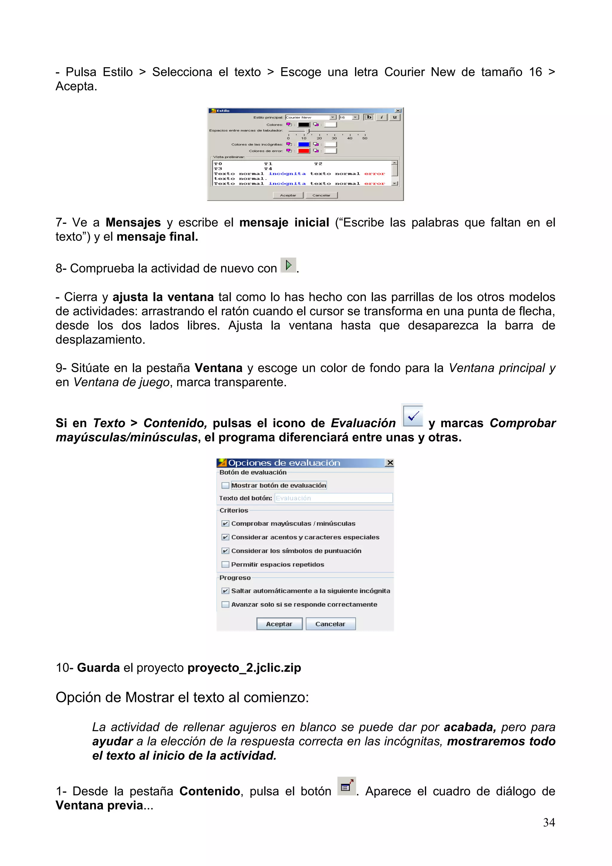 - Pulsa Estilo > Selecciona el texto > Escoge una letra Courier New de tamaño 16 >
Acepta.




7- Ve a Mensajes y escribe el mensaje inicial (“Escribe las palabras que faltan en el
texto”) y el mensaje final.

8- Comprueba la actividad de nuevo con     .

- Cierra y ajusta la ventana tal como lo has hecho con las parrillas de los otros modelos
de actividades: arrastrando el ratón cuando el cursor se transforma en una punta de flecha,
desde los dos lados libres. Ajusta la ventana hasta que desaparezca la barra de
desplazamiento.

9- Sitúate en la pestaña Ventana y escoge un color de fondo para la Ventana principal y
en Ventana de juego, marca transparente.


Si en Texto > Contenido, pulsas el icono de Evaluación       y marcas Comprobar
mayúsculas/minúsculas, el programa diferenciará entre unas y otras.




10- Guarda el proyecto proyecto_2.jclic.zip

Opción de Mostrar el texto al comienzo:

      La actividad de rellenar agujeros en blanco se puede dar por acabada, pero para
      ayudar a la elección de la respuesta correcta en las incógnitas, mostraremos todo
      el texto al inicio de la actividad.

1- Desde la pestaña Contenido, pulsa el botón         . Aparece el cuadro de diálogo de
Ventana previa...
                                                                                        34
 