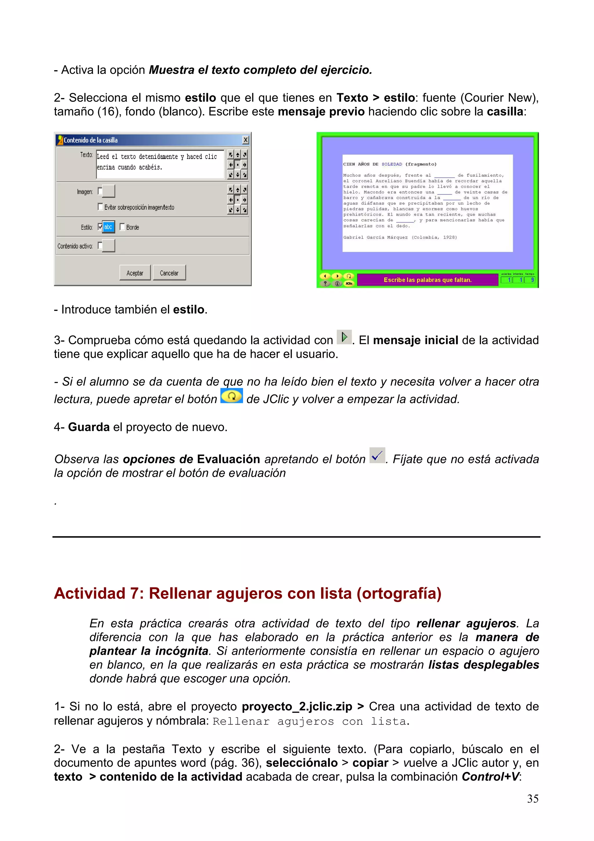 - Activa la opción Muestra el texto completo del ejercicio.

2- Selecciona el mismo estilo que el que tienes en Texto > estilo: fuente (Courier New),
tamaño (16), fondo (blanco). Escribe este mensaje previo haciendo clic sobre la casilla:




- Introduce también el estilo.

3- Comprueba cómo está quedando la actividad con         . El mensaje inicial de la actividad
tiene que explicar aquello que ha de hacer el usuario.

- Si el alumno se da cuenta de que no ha leído bien el texto y necesita volver a hacer otra
lectura, puede apretar el botón    de JClic y volver a empezar la actividad.

4- Guarda el proyecto de nuevo.

Observa las opciones de Evaluación apretando el botón          . Fíjate que no está activada
la opción de mostrar el botón de evaluación

.




Actividad 7: Rellenar agujeros con lista (ortografía)
      En esta práctica crearás otra actividad de texto del tipo rellenar agujeros. La
      diferencia con la que has elaborado en la práctica anterior es la manera de
      plantear la incógnita. Si anteriormente consistía en rellenar un espacio o agujero
      en blanco, en la que realizarás en esta práctica se mostrarán listas desplegables
      donde habrá que escoger una opción.

1- Si no lo está, abre el proyecto proyecto_2.jclic.zip > Crea una actividad de texto de
rellenar agujeros y nómbrala: Rellenar agujeros con lista.

2- Ve a la pestaña Texto y escribe el siguiente texto. (Para copiarlo, búscalo en el
documento de apuntes word (pág. 36), selecciónalo > copiar > vuelve a JClic autor y, en
texto > contenido de la actividad acabada de crear, pulsa la combinación Control+V:
                                                                                          35
 