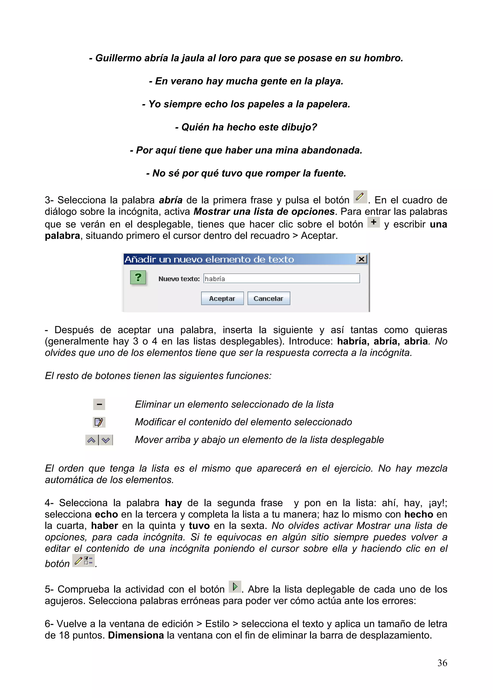 - Guillermo abría la jaula al loro para que se posase en su hombro.

                       - En verano hay mucha gente en la playa.

                      - Yo siempre echo los papeles a la papelera.

                             - Quién ha hecho este dibujo?

                   - Por aquí tiene que haber una mina abandonada.

                       - No sé por qué tuvo que romper la fuente.

3- Selecciona la palabra abría de la primera frase y pulsa el botón     . En el cuadro de
diálogo sobre la incógnita, activa Mostrar una lista de opciones. Para entrar las palabras
que se verán en el desplegable, tienes que hacer clic sobre el botón        y escribir una
palabra, situando primero el cursor dentro del recuadro > Aceptar.




- Después de aceptar una palabra, inserta la siguiente y así tantas como quieras
(generalmente hay 3 o 4 en las listas desplegables). Introduce: habría, abría, abria. No
olvides que uno de los elementos tiene que ser la respuesta correcta a la incógnita.

El resto de botones tienen las siguientes funciones:

                    Eliminar un elemento seleccionado de la lista
                    Modificar el contenido del elemento seleccionado
                    Mover arriba y abajo un elemento de la lista desplegable

El orden que tenga la lista es el mismo que aparecerá en el ejercicio. No hay mezcla
automática de los elementos.

4- Selecciona la palabra hay de la segunda frase y pon en la lista: ahí, hay, ¡ay!;
selecciona echo en la tercera y completa la lista a tu manera; haz lo mismo con hecho en
la cuarta, haber en la quinta y tuvo en la sexta. No olvides activar Mostrar una lista de
opciones, para cada incógnita. Si te equivocas en algún sitio siempre puedes volver a
editar el contenido de una incógnita poniendo el cursor sobre ella y haciendo clic en el
botón      .

5- Comprueba la actividad con el botón     . Abre la lista deplegable de cada uno de los
agujeros. Selecciona palabras erróneas para poder ver cómo actúa ante los errores:

6- Vuelve a la ventana de edición > Estilo > selecciona el texto y aplica un tamaño de letra
de 18 puntos. Dimensiona la ventana con el fin de eliminar la barra de desplazamiento.

                                                                                         36
 