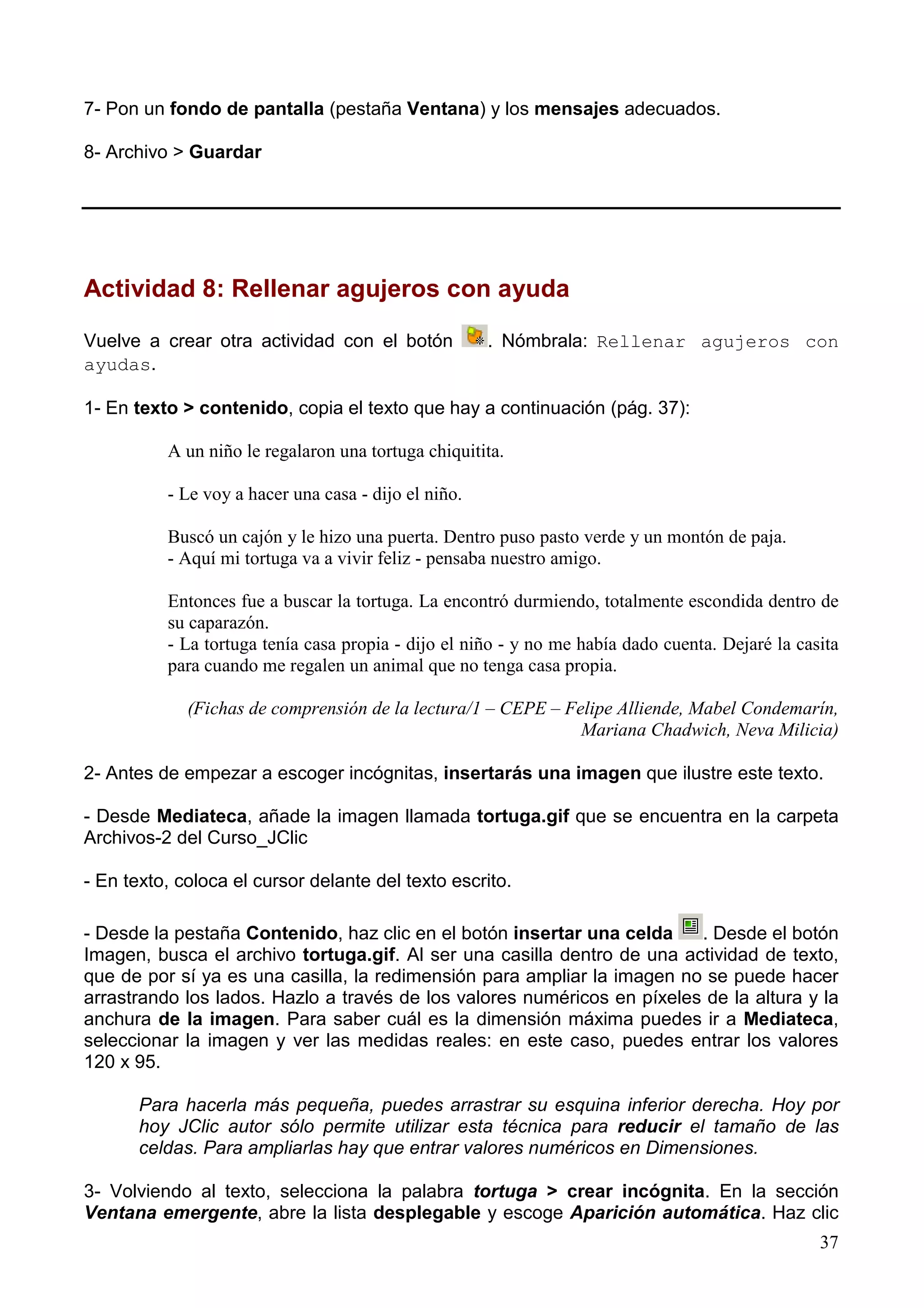 7- Pon un fondo de pantalla (pestaña Ventana) y los mensajes adecuados.

8- Archivo > Guardar




Actividad 8: Rellenar agujeros con ayuda

Vuelve a crear otra actividad con el botón            . Nómbrala: Rellenar agujeros con
ayudas.

1- En texto > contenido, copia el texto que hay a continuación (pág. 37):

          A un niño le regalaron una tortuga chiquitita.

          - Le voy a hacer una casa - dijo el niño.

          Buscó un cajón y le hizo una puerta. Dentro puso pasto verde y un montón de paja.
          - Aquí mi tortuga va a vivir feliz - pensaba nuestro amigo.

          Entonces fue a buscar la tortuga. La encontró durmiendo, totalmente escondida dentro de
          su caparazón.
          - La tortuga tenía casa propia - dijo el niño - y no me había dado cuenta. Dejaré la casita
          para cuando me regalen un animal que no tenga casa propia.

             (Fichas de comprensión de la lectura/1 – CEPE – Felipe Alliende, Mabel Condemarín,
                                                               Mariana Chadwich, Neva Milicia)

2- Antes de empezar a escoger incógnitas, insertarás una imagen que ilustre este texto.

- Desde Mediateca, añade la imagen llamada tortuga.gif que se encuentra en la carpeta
Archivos-2 del Curso_JClic

- En texto, coloca el cursor delante del texto escrito.

- Desde la pestaña Contenido, haz clic en el botón insertar una celda    . Desde el botón
Imagen, busca el archivo tortuga.gif. Al ser una casilla dentro de una actividad de texto,
que de por sí ya es una casilla, la redimensión para ampliar la imagen no se puede hacer
arrastrando los lados. Hazlo a través de los valores numéricos en píxeles de la altura y la
anchura de la imagen. Para saber cuál es la dimensión máxima puedes ir a Mediateca,
seleccionar la imagen y ver las medidas reales: en este caso, puedes entrar los valores
120 x 95.

       Para hacerla más pequeña, puedes arrastrar su esquina inferior derecha. Hoy por
       hoy JClic autor sólo permite utilizar esta técnica para reducir el tamaño de las
       celdas. Para ampliarlas hay que entrar valores numéricos en Dimensiones.

3- Volviendo al texto, selecciona la palabra tortuga > crear incógnita. En la sección
Ventana emergente, abre la lista desplegable y escoge Aparición automática. Haz clic
                                                                                                  37
 