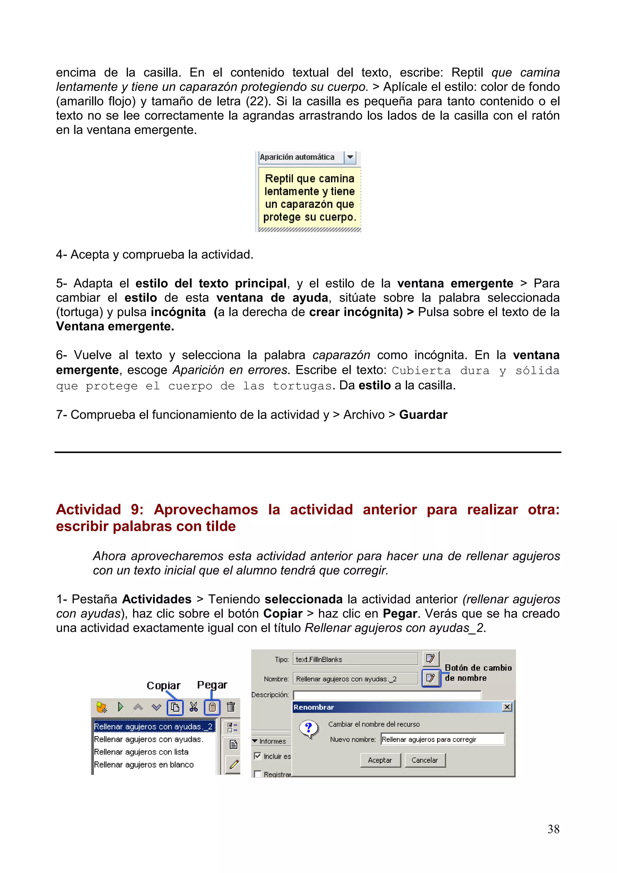 encima de la casilla. En el contenido textual del texto, escribe: Reptil que camina
lentamente y tiene un caparazón protegiendo su cuerpo. > Aplícale el estilo: color de fondo
(amarillo flojo) y tamaño de letra (22). Si la casilla es pequeña para tanto contenido o el
texto no se lee correctamente la agrandas arrastrando los lados de la casilla con el ratón
en la ventana emergente.




4- Acepta y comprueba la actividad.

5- Adapta el estilo del texto principal, y el estilo de la ventana emergente > Para
cambiar el estilo de esta ventana de ayuda, sitúate sobre la palabra seleccionada
(tortuga) y pulsa incógnita (a la derecha de crear incógnita) > Pulsa sobre el texto de la
Ventana emergente.

6- Vuelve al texto y selecciona la palabra caparazón como incógnita. En la ventana
emergente, escoge Aparición en errores. Escribe el texto: Cubierta dura y sólida
que protege el cuerpo de las tortugas. Da estilo a la casilla.

7- Comprueba el funcionamiento de la actividad y > Archivo > Guardar




Actividad 9: Aprovechamos la actividad anterior para realizar otra:
escribir palabras con tilde

      Ahora aprovecharemos esta actividad anterior para hacer una de rellenar agujeros
      con un texto inicial que el alumno tendrá que corregir.

1- Pestaña Actividades > Teniendo seleccionada la actividad anterior (rellenar agujeros
con ayudas), haz clic sobre el botón Copiar > haz clic en Pegar. Verás que se ha creado
una actividad exactamente igual con el título Rellenar agujeros con ayudas_2.




                                                                                        38
 
