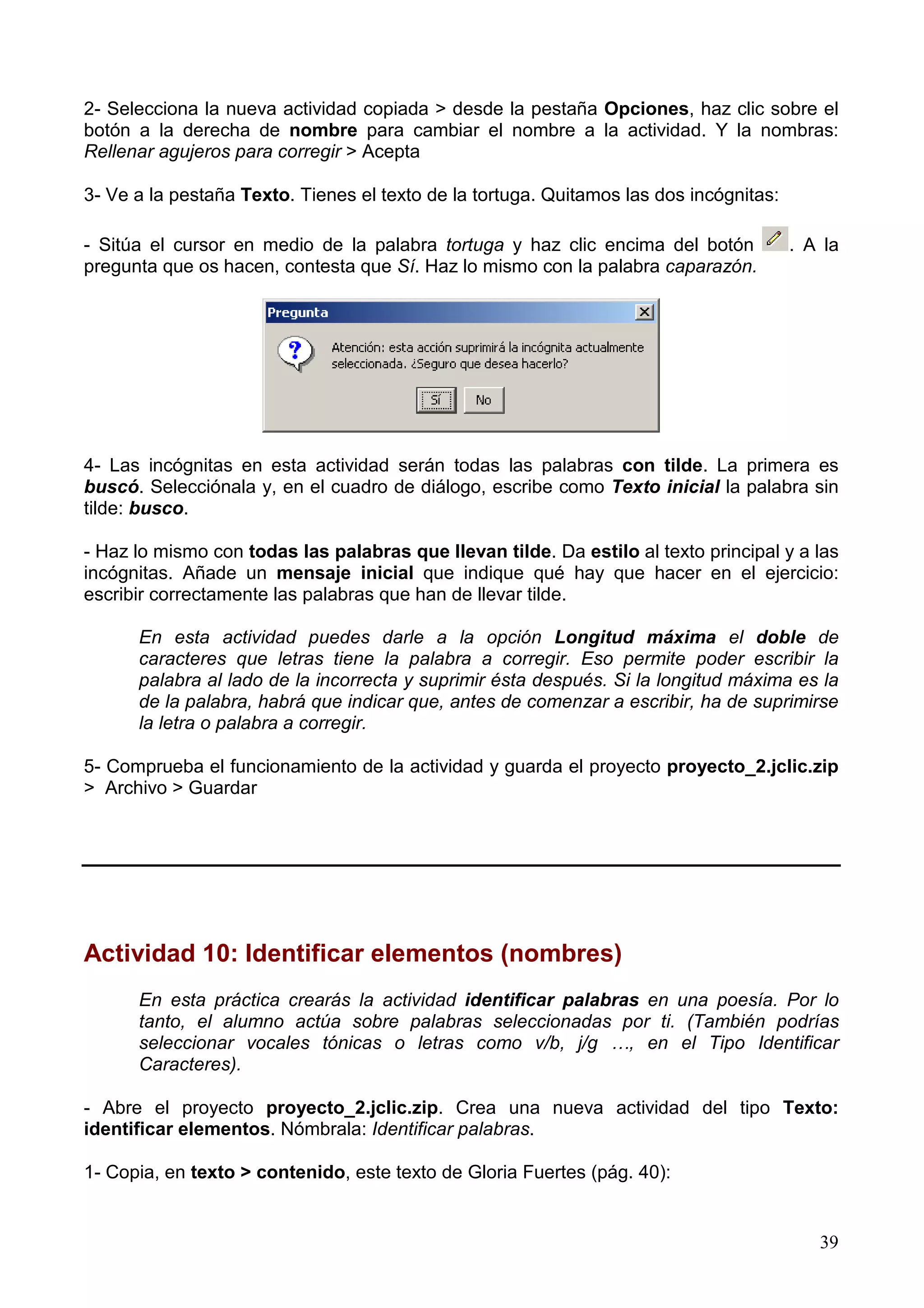 2- Selecciona la nueva actividad copiada > desde la pestaña Opciones, haz clic sobre el
botón a la derecha de nombre para cambiar el nombre a la actividad. Y la nombras:
Rellenar agujeros para corregir > Acepta

3- Ve a la pestaña Texto. Tienes el texto de la tortuga. Quitamos las dos incógnitas:

- Sitúa el cursor en medio de la palabra tortuga y haz clic encima del botón            . A la
pregunta que os hacen, contesta que Sí. Haz lo mismo con la palabra caparazón.




4- Las incógnitas en esta actividad serán todas las palabras con tilde. La primera es
buscó. Selecciónala y, en el cuadro de diálogo, escribe como Texto inicial la palabra sin
tilde: busco.

- Haz lo mismo con todas las palabras que llevan tilde. Da estilo al texto principal y a las
incógnitas. Añade un mensaje inicial que indique qué hay que hacer en el ejercicio:
escribir correctamente las palabras que han de llevar tilde.

      En esta actividad puedes darle a la opción Longitud máxima el doble de
      caracteres que letras tiene la palabra a corregir. Eso permite poder escribir la
      palabra al lado de la incorrecta y suprimir ésta después. Si la longitud máxima es la
      de la palabra, habrá que indicar que, antes de comenzar a escribir, ha de suprimirse
      la letra o palabra a corregir.

5- Comprueba el funcionamiento de la actividad y guarda el proyecto proyecto_2.jclic.zip
> Archivo > Guardar




Actividad 10: Identificar elementos (nombres)
      En esta práctica crearás la actividad identificar palabras en una poesía. Por lo
      tanto, el alumno actúa sobre palabras seleccionadas por ti. (También podrías
      seleccionar vocales tónicas o letras como v/b, j/g …, en el Tipo Identificar
      Caracteres).

- Abre el proyecto proyecto_2.jclic.zip. Crea una nueva actividad del tipo Texto:
identificar elementos. Nómbrala: Identificar palabras.

1- Copia, en texto > contenido, este texto de Gloria Fuertes (pág. 40):


                                                                                           39
 