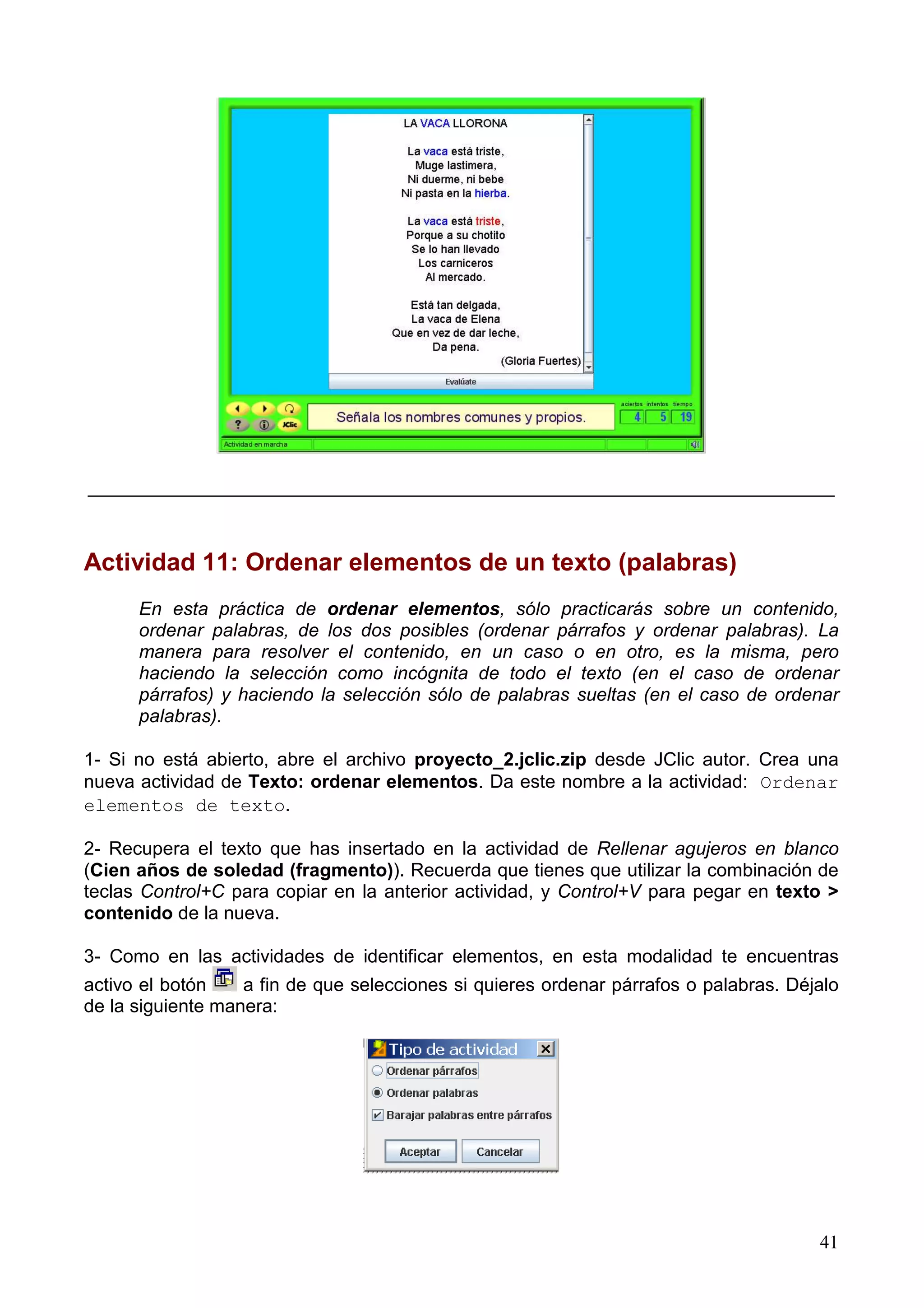 ________________________________________________________________________



Actividad 11: Ordenar elementos de un texto (palabras)
      En esta práctica de ordenar elementos, sólo practicarás sobre un contenido,
      ordenar palabras, de los dos posibles (ordenar párrafos y ordenar palabras). La
      manera para resolver el contenido, en un caso o en otro, es la misma, pero
      haciendo la selección como incógnita de todo el texto (en el caso de ordenar
      párrafos) y haciendo la selección sólo de palabras sueltas (en el caso de ordenar
      palabras).

1- Si no está abierto, abre el archivo proyecto_2.jclic.zip desde JClic autor. Crea una
nueva actividad de Texto: ordenar elementos. Da este nombre a la actividad: Ordenar
elementos de texto.

2- Recupera el texto que has insertado en la actividad de Rellenar agujeros en blanco
(Cien años de soledad (fragmento)). Recuerda que tienes que utilizar la combinación de
teclas Control+C para copiar en la anterior actividad, y Control+V para pegar en texto >
contenido de la nueva.

3- Como en las actividades de identificar elementos, en esta modalidad te encuentras
activo el botón    a fin de que selecciones si quieres ordenar párrafos o palabras. Déjalo
de la siguiente manera:




                                                                                       41
 