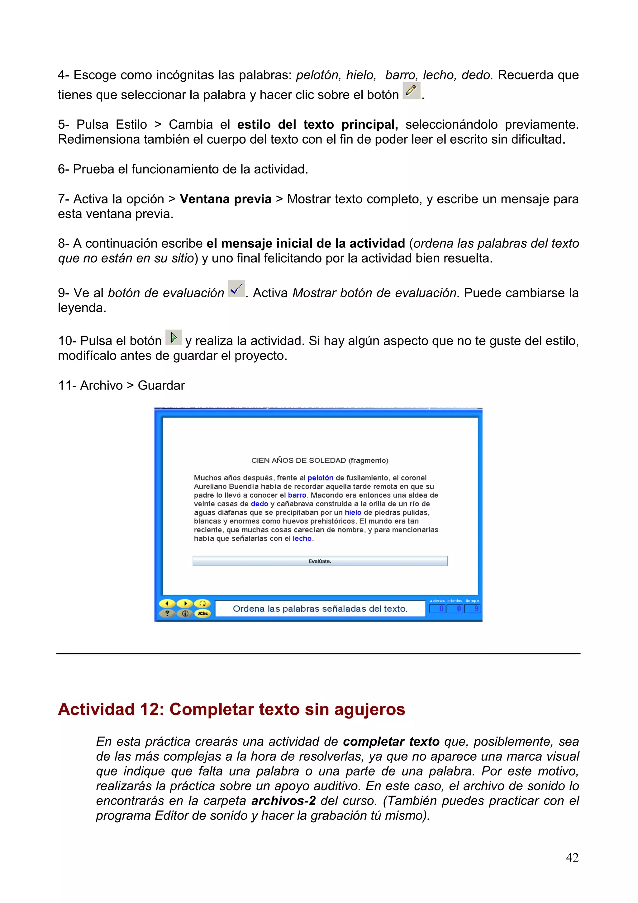 4- Escoge como incógnitas las palabras: pelotón, hielo, barro, lecho, dedo. Recuerda que
tienes que seleccionar la palabra y hacer clic sobre el botón    .

5- Pulsa Estilo > Cambia el estilo del texto principal, seleccionándolo previamente.
Redimensiona también el cuerpo del texto con el fin de poder leer el escrito sin dificultad.

6- Prueba el funcionamiento de la actividad.

7- Activa la opción > Ventana previa > Mostrar texto completo, y escribe un mensaje para
esta ventana previa.

8- A continuación escribe el mensaje inicial de la actividad (ordena las palabras del texto
que no están en su sitio) y uno final felicitando por la actividad bien resuelta.

9- Ve al botón de evaluación     . Activa Mostrar botón de evaluación. Puede cambiarse la
leyenda.

10- Pulsa el botón    y realiza la actividad. Si hay algún aspecto que no te guste del estilo,
modifícalo antes de guardar el proyecto.

11- Archivo > Guardar




Actividad 12: Completar texto sin agujeros
      En esta práctica crearás una actividad de completar texto que, posiblemente, sea
      de las más complejas a la hora de resolverlas, ya que no aparece una marca visual
      que indique que falta una palabra o una parte de una palabra. Por este motivo,
      realizarás la práctica sobre un apoyo auditivo. En este caso, el archivo de sonido lo
      encontrarás en la carpeta archivos-2 del curso. (También puedes practicar con el
      programa Editor de sonido y hacer la grabación tú mismo).


                                                                                           42
 