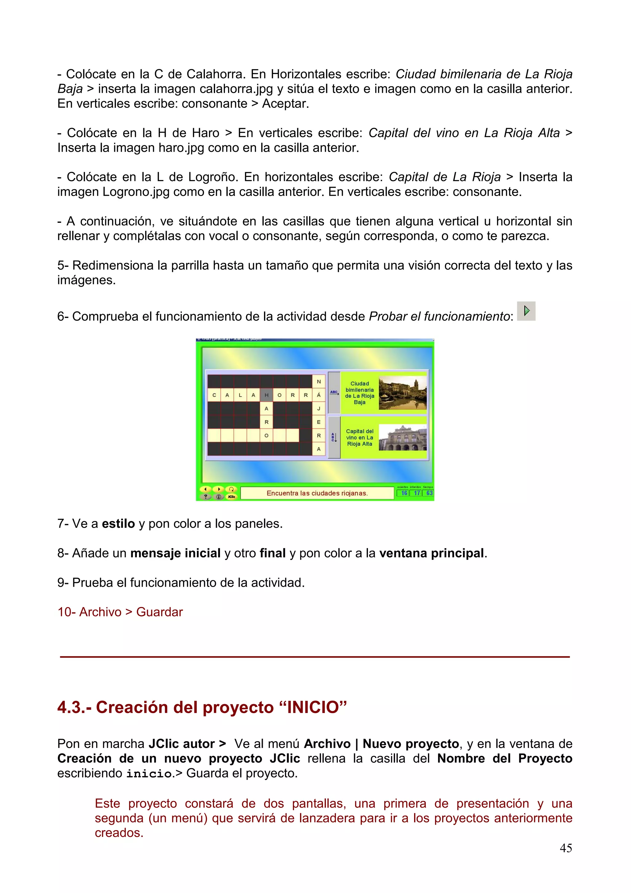 - Colócate en la C de Calahorra. En Horizontales escribe: Ciudad bimilenaria de La Rioja
Baja > inserta la imagen calahorra.jpg y sitúa el texto e imagen como en la casilla anterior.
En verticales escribe: consonante > Aceptar.

- Colócate en la H de Haro > En verticales escribe: Capital del vino en La Rioja Alta >
Inserta la imagen haro.jpg como en la casilla anterior.

- Colócate en la L de Logroño. En horizontales escribe: Capital de La Rioja > Inserta la
imagen Logrono.jpg como en la casilla anterior. En verticales escribe: consonante.

- A continuación, ve situándote en las casillas que tienen alguna vertical u horizontal sin
rellenar y complétalas con vocal o consonante, según corresponda, o como te parezca.

5- Redimensiona la parrilla hasta un tamaño que permita una visión correcta del texto y las
imágenes.

6- Comprueba el funcionamiento de la actividad desde Probar el funcionamiento:




7- Ve a estilo y pon color a los paneles.

8- Añade un mensaje inicial y otro final y pon color a la ventana principal.

9- Prueba el funcionamiento de la actividad.

10- Archivo > Guardar


______________________________________________________


4.3.- Creación del proyecto “INICIO”

Pon en marcha JClic autor > Ve al menú Archivo | Nuevo proyecto, y en la ventana de
Creación de un nuevo proyecto JClic rellena la casilla del Nombre del Proyecto
escribiendo inicio.> Guarda el proyecto.

      Este proyecto constará de dos pantallas, una primera de presentación y una
      segunda (un menú) que servirá de lanzadera para ir a los proyectos anteriormente
      creados.
                                                                                    45
 