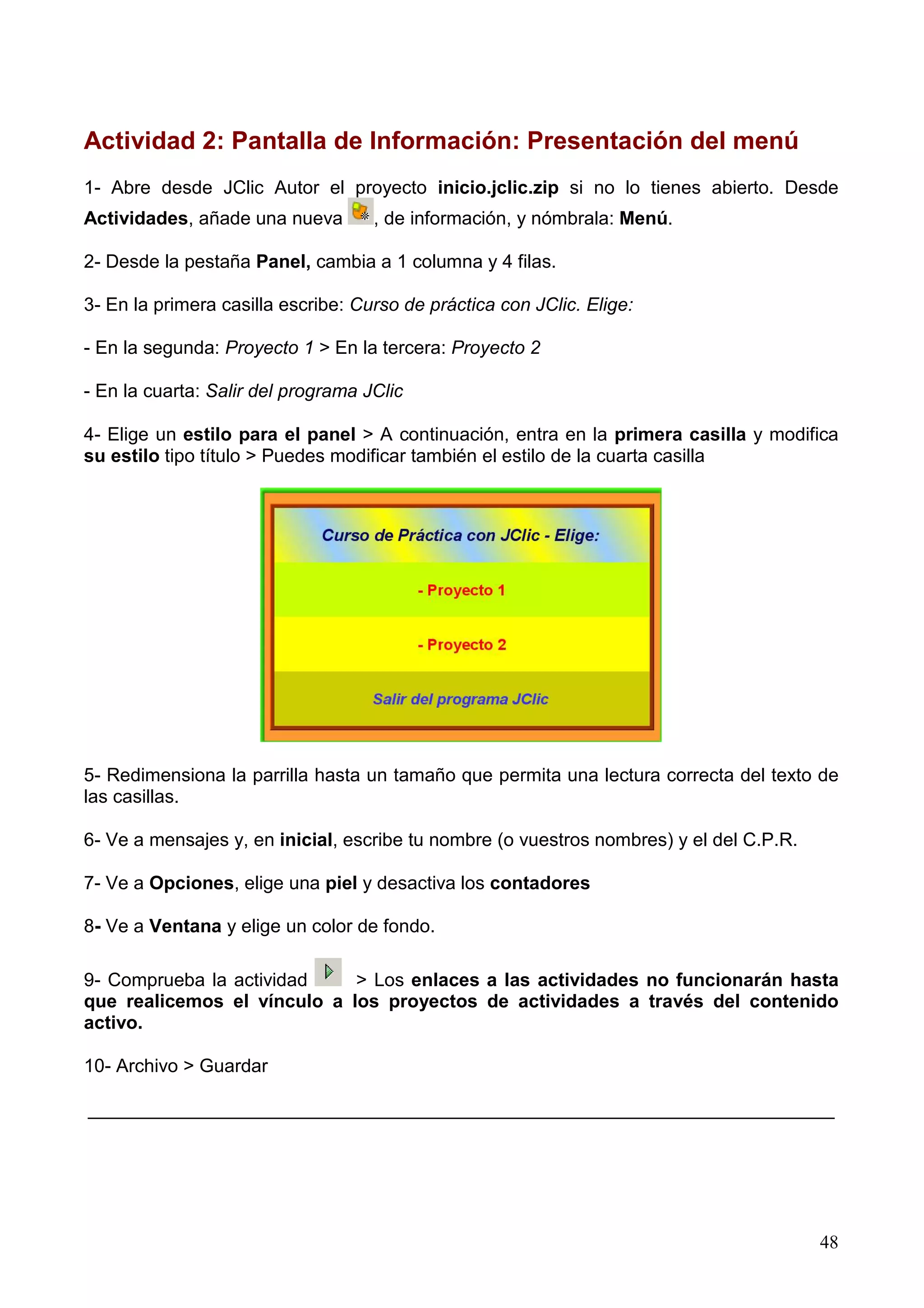 Actividad 2: Pantalla de Información: Presentación del menú
1- Abre desde JClic Autor el proyecto inicio.jclic.zip si no lo tienes abierto. Desde
Actividades, añade una nueva        , de información, y nómbrala: Menú.

2- Desde la pestaña Panel, cambia a 1 columna y 4 filas.

3- En la primera casilla escribe: Curso de práctica con JClic. Elige:

- En la segunda: Proyecto 1 > En la tercera: Proyecto 2

- En la cuarta: Salir del programa JClic

4- Elige un estilo para el panel > A continuación, entra en la primera casilla y modifica
su estilo tipo título > Puedes modificar también el estilo de la cuarta casilla




5- Redimensiona la parrilla hasta un tamaño que permita una lectura correcta del texto de
las casillas.

6- Ve a mensajes y, en inicial, escribe tu nombre (o vuestros nombres) y el del C.P.R.

7- Ve a Opciones, elige una piel y desactiva los contadores

8- Ve a Ventana y elige un color de fondo.

9- Comprueba la actividad    > Los enlaces a las actividades no funcionarán hasta
que realicemos el vínculo a los proyectos de actividades a través del contenido
activo.

10- Archivo > Guardar

________________________________________________________________________




                                                                                         48
 