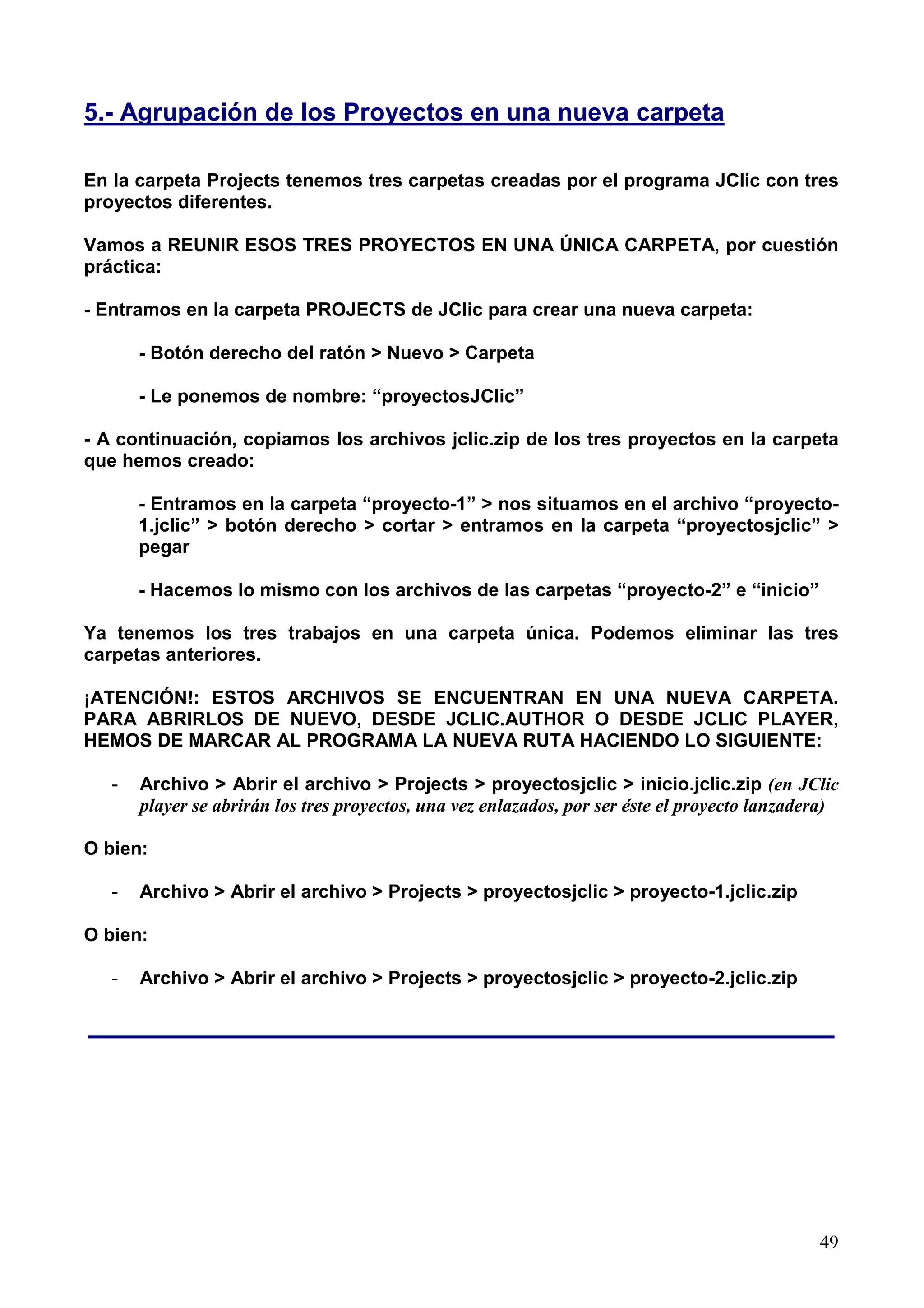 5.- Agrupación de los Proyectos en una nueva carpeta

En la carpeta Projects tenemos tres carpetas creadas por el programa JClic con tres
proyectos diferentes.

Vamos a REUNIR ESOS TRES PROYECTOS EN UNA ÚNICA CARPETA, por cuestión
práctica:

- Entramos en la carpeta PROJECTS de JClic para crear una nueva carpeta:

       - Botón derecho del ratón > Nuevo > Carpeta

       - Le ponemos de nombre: “proyectosJClic”

- A continuación, copiamos los archivos jclic.zip de los tres proyectos en la carpeta
que hemos creado:

       - Entramos en la carpeta “proyecto-1” > nos situamos en el archivo “proyecto-
       1.jclic” > botón derecho > cortar > entramos en la carpeta “proyectosjclic” >
       pegar

       - Hacemos lo mismo con los archivos de las carpetas “proyecto-2” e “inicio”

Ya tenemos los tres trabajos en una carpeta única. Podemos eliminar las tres
carpetas anteriores.

¡ATENCIÓN!: ESTOS ARCHIVOS SE ENCUENTRAN EN UNA NUEVA CARPETA.
PARA ABRIRLOS DE NUEVO, DESDE JCLIC.AUTHOR O DESDE JCLIC PLAYER,
HEMOS DE MARCAR AL PROGRAMA LA NUEVA RUTA HACIENDO LO SIGUIENTE:

   -   Archivo > Abrir el archivo > Projects > proyectosjclic > inicio.jclic.zip (en JClic
       player se abrirán los tres proyectos, una vez enlazados, por ser éste el proyecto lanzadera)

O bien:

   -   Archivo > Abrir el archivo > Projects > proyectosjclic > proyecto-1.jclic.zip

O bien:

   -   Archivo > Abrir el archivo > Projects > proyectosjclic > proyecto-2.jclic.zip

______________________________________________________




                                                                                                49
 