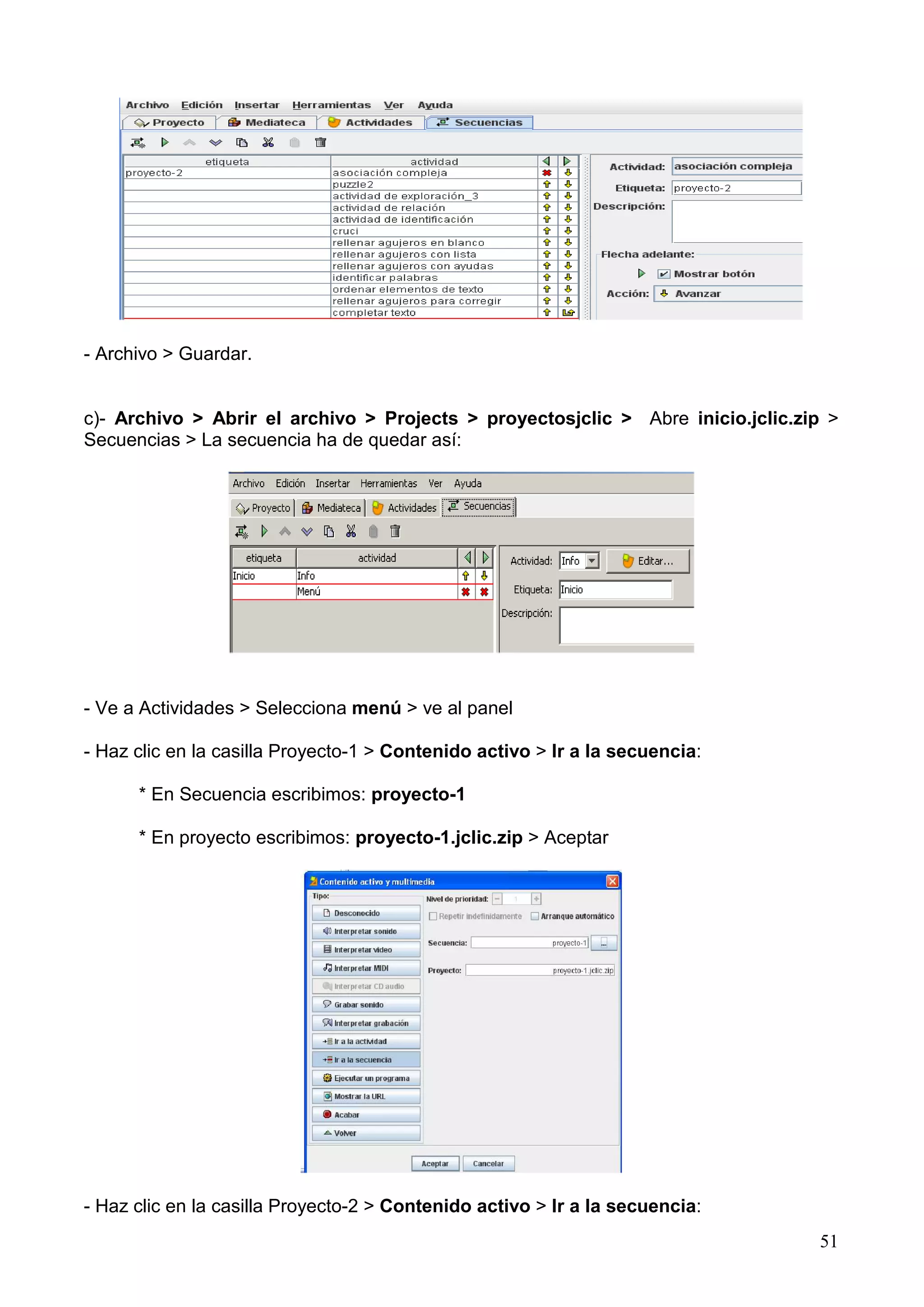 - Archivo > Guardar.


c)- Archivo > Abrir el archivo > Projects > proyectosjclic > Abre inicio.jclic.zip >
Secuencias > La secuencia ha de quedar así:




- Ve a Actividades > Selecciona menú > ve al panel

- Haz clic en la casilla Proyecto-1 > Contenido activo > Ir a la secuencia:

      * En Secuencia escribimos: proyecto-1

      * En proyecto escribimos: proyecto-1.jclic.zip > Aceptar




- Haz clic en la casilla Proyecto-2 > Contenido activo > Ir a la secuencia:
                                                                                 51
 