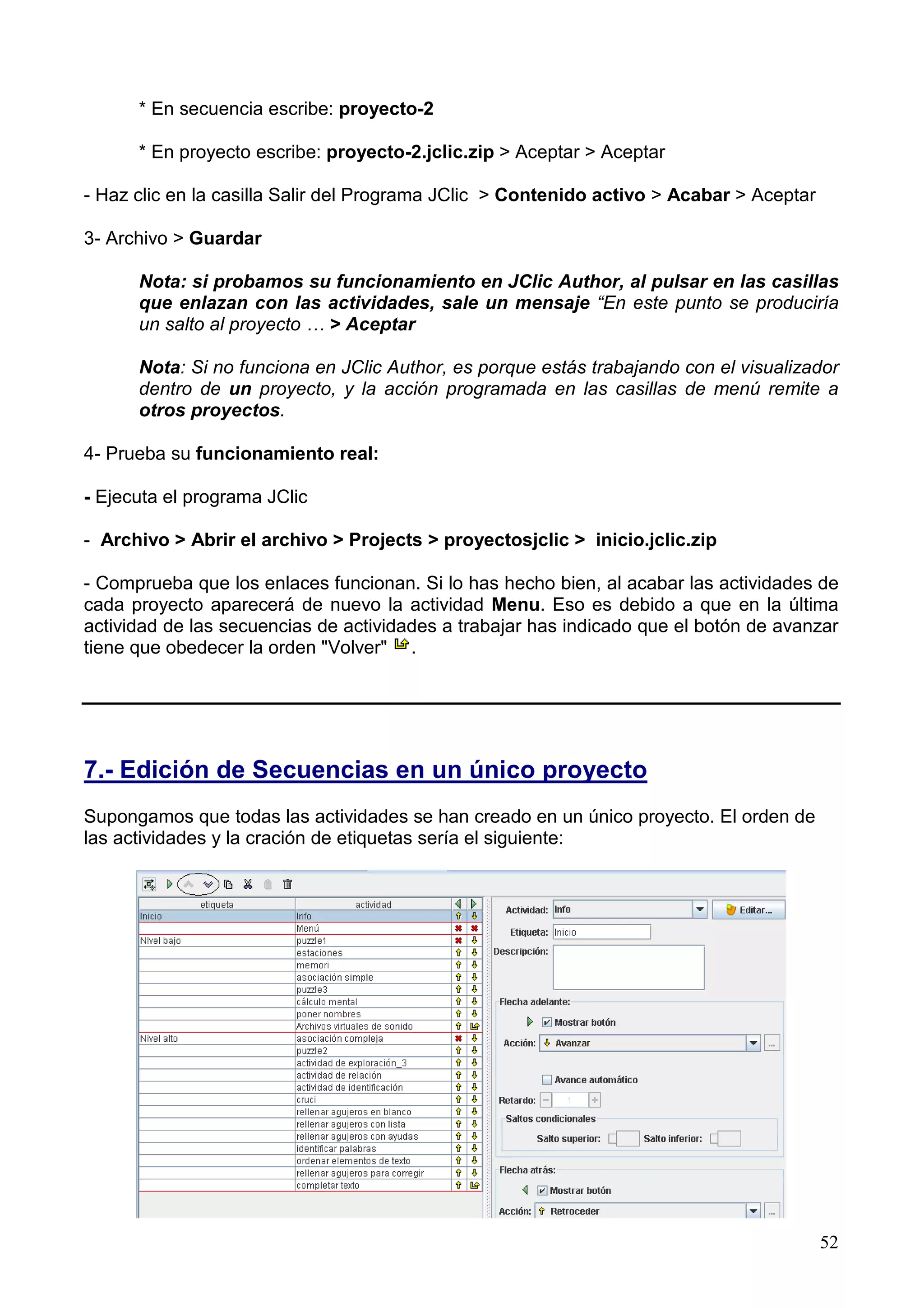 * En secuencia escribe: proyecto-2

      * En proyecto escribe: proyecto-2.jclic.zip > Aceptar > Aceptar

- Haz clic en la casilla Salir del Programa JClic > Contenido activo > Acabar > Aceptar

3- Archivo > Guardar

      Nota: si probamos su funcionamiento en JClic Author, al pulsar en las casillas
      que enlazan con las actividades, sale un mensaje “En este punto se produciría
      un salto al proyecto … > Aceptar

      Nota: Si no funciona en JClic Author, es porque estás trabajando con el visualizador
      dentro de un proyecto, y la acción programada en las casillas de menú remite a
      otros proyectos.

4- Prueba su funcionamiento real:

- Ejecuta el programa JClic

- Archivo > Abrir el archivo > Projects > proyectosjclic > inicio.jclic.zip

- Comprueba que los enlaces funcionan. Si lo has hecho bien, al acabar las actividades de
cada proyecto aparecerá de nuevo la actividad Menu. Eso es debido a que en la última
actividad de las secuencias de actividades a trabajar has indicado que el botón de avanzar
tiene que obedecer la orden "Volver" .




7.- Edición de Secuencias en un único proyecto
Supongamos que todas las actividades se han creado en un único proyecto. El orden de
las actividades y la cración de etiquetas sería el siguiente:




                                                                                          52
 