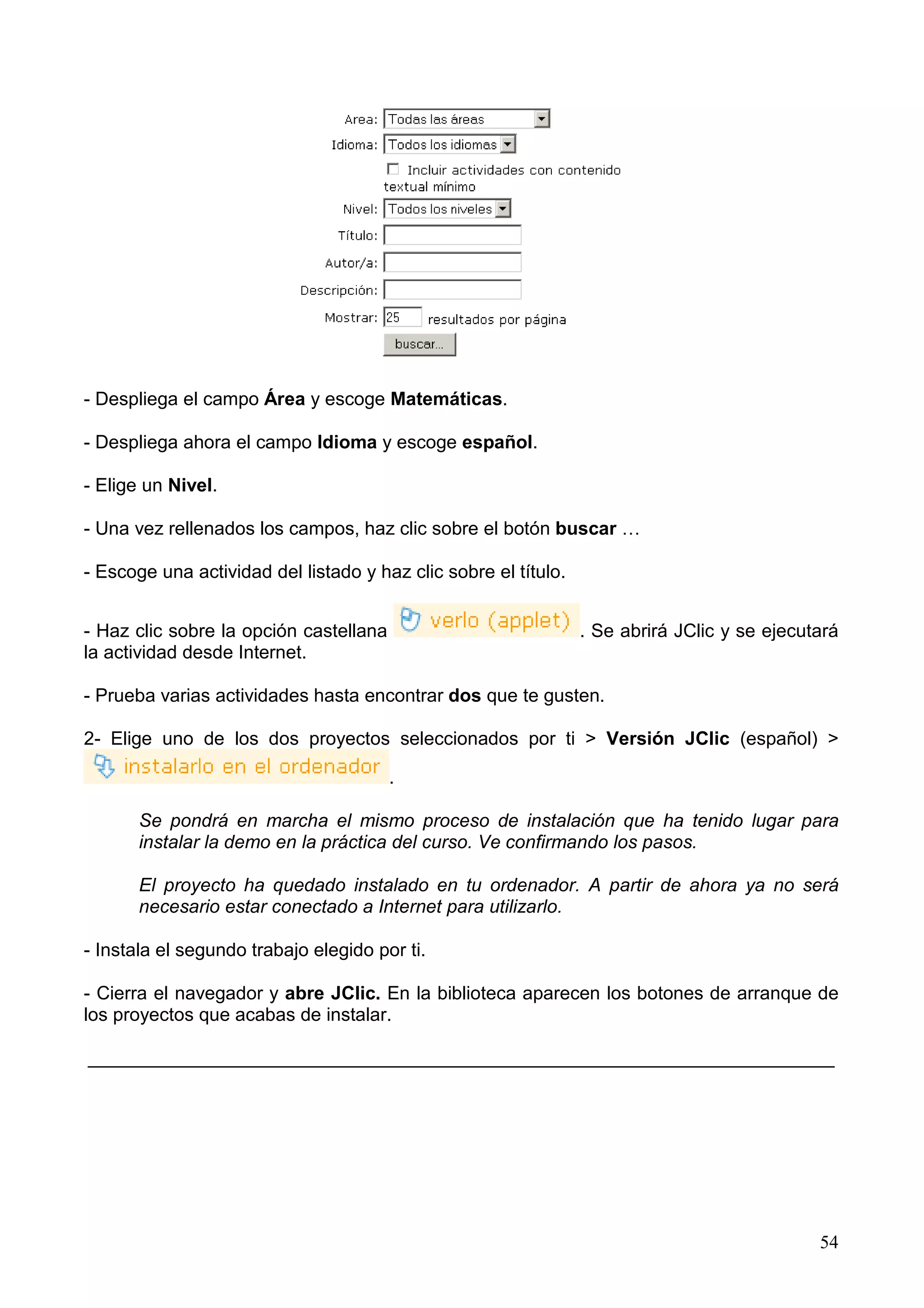 - Despliega el campo Área y escoge Matemáticas.

- Despliega ahora el campo Idioma y escoge español.

- Elige un Nivel.

- Una vez rellenados los campos, haz clic sobre el botón buscar …

- Escoge una actividad del listado y haz clic sobre el título.


- Haz clic sobre la opción castellana                            . Se abrirá JClic y se ejecutará
la actividad desde Internet.

- Prueba varias actividades hasta encontrar dos que te gusten.

2- Elige uno de los dos proyectos seleccionados por ti > Versión JClic (español) >

                                        .

       Se pondrá en marcha el mismo proceso de instalación que ha tenido lugar para
       instalar la demo en la práctica del curso. Ve confirmando los pasos.

       El proyecto ha quedado instalado en tu ordenador. A partir de ahora ya no será
       necesario estar conectado a Internet para utilizarlo.

- Instala el segundo trabajo elegido por ti.

- Cierra el navegador y abre JClic. En la biblioteca aparecen los botones de arranque de
los proyectos que acabas de instalar.

________________________________________________________________________




                                                                                              54
 
