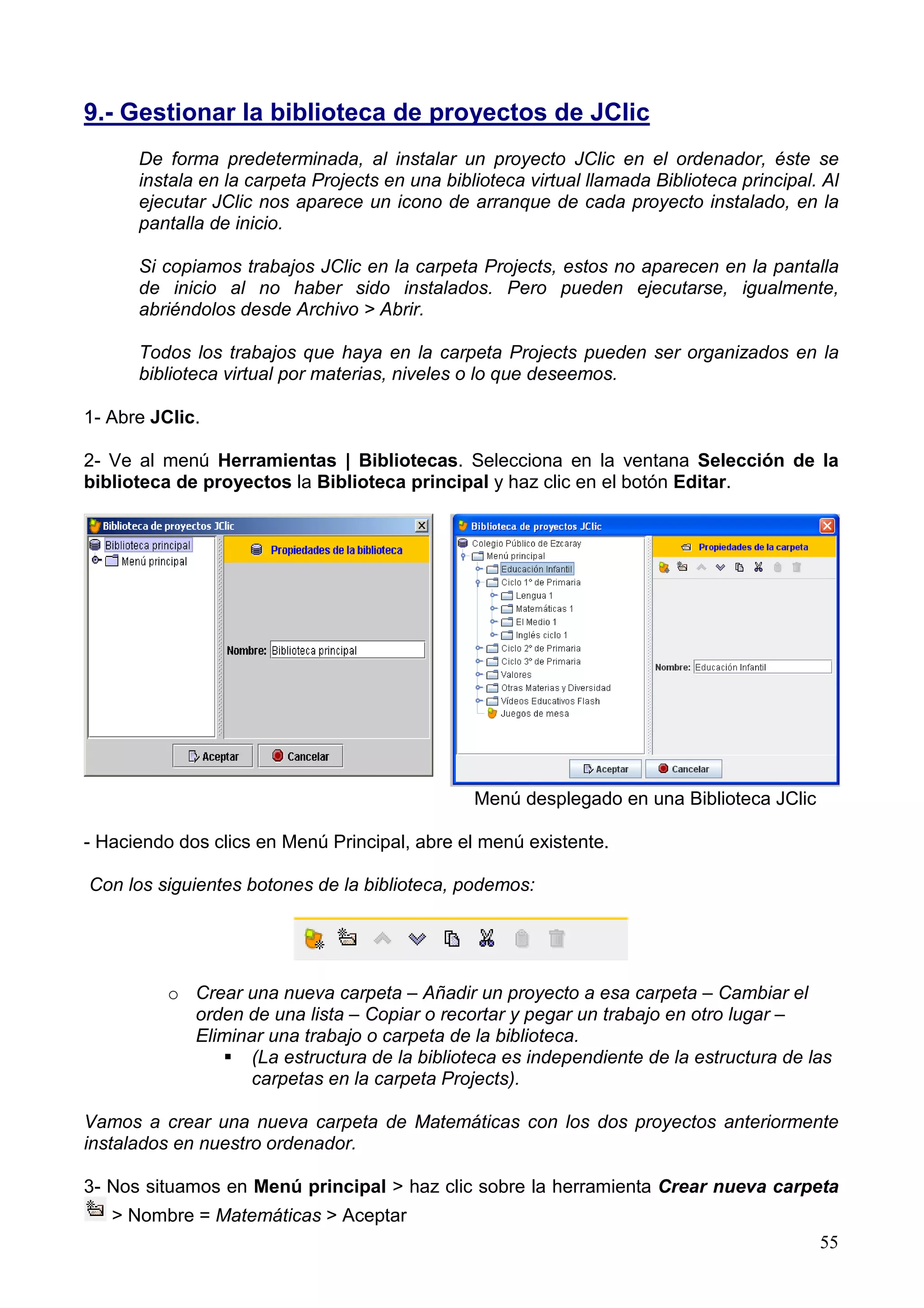 9.- Gestionar la biblioteca de proyectos de JClic
      De forma predeterminada, al instalar un proyecto JClic en el ordenador, éste se
      instala en la carpeta Projects en una biblioteca virtual llamada Biblioteca principal. Al
      ejecutar JClic nos aparece un icono de arranque de cada proyecto instalado, en la
      pantalla de inicio.

      Si copiamos trabajos JClic en la carpeta Projects, estos no aparecen en la pantalla
      de inicio al no haber sido instalados. Pero pueden ejecutarse, igualmente,
      abriéndolos desde Archivo > Abrir.

      Todos los trabajos que haya en la carpeta Projects pueden ser organizados en la
      biblioteca virtual por materias, niveles o lo que deseemos.

1- Abre JClic.

2- Ve al menú Herramientas | Bibliotecas. Selecciona en la ventana Selección de la
biblioteca de proyectos la Biblioteca principal y haz clic en el botón Editar.




                                                Menú desplegado en una Biblioteca JClic

- Haciendo dos clics en Menú Principal, abre el menú existente.

Con los siguientes botones de la biblioteca, podemos:




          o Crear una nueva carpeta – Añadir un proyecto a esa carpeta – Cambiar el
            orden de una lista – Copiar o recortar y pegar un trabajo en otro lugar –
            Eliminar una trabajo o carpeta de la biblioteca.
                  (La estructura de la biblioteca es independiente de la estructura de las
                  carpetas en la carpeta Projects).

Vamos a crear una nueva carpeta de Matemáticas con los dos proyectos anteriormente
instalados en nuestro ordenador.

3- Nos situamos en Menú principal > haz clic sobre la herramienta Crear nueva carpeta
   > Nombre = Matemáticas > Aceptar
                                                                                            55
 