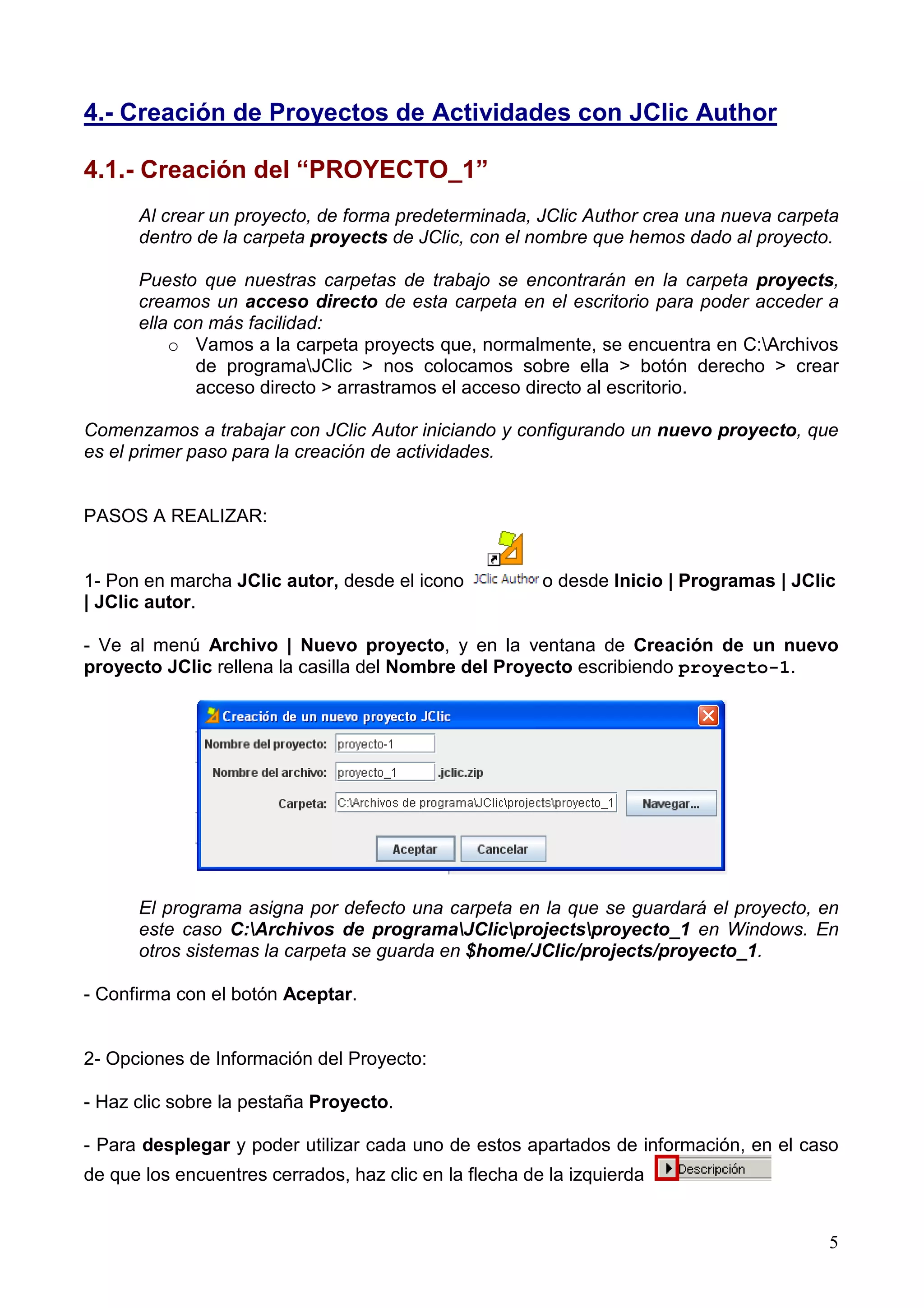 4.- Creación de Proyectos de Actividades con JClic Author

4.1.- Creación del “PROYECTO_1”
      Al crear un proyecto, de forma predeterminada, JClic Author crea una nueva carpeta
      dentro de la carpeta proyects de JClic, con el nombre que hemos dado al proyecto.

      Puesto que nuestras carpetas de trabajo se encontrarán en la carpeta proyects,
      creamos un acceso directo de esta carpeta en el escritorio para poder acceder a
      ella con más facilidad:
          o Vamos a la carpeta proyects que, normalmente, se encuentra en C:Archivos
             de programaJClic > nos colocamos sobre ella > botón derecho > crear
             acceso directo > arrastramos el acceso directo al escritorio.

Comenzamos a trabajar con JClic Autor iniciando y configurando un nuevo proyecto, que
es el primer paso para la creación de actividades.


PASOS A REALIZAR:


1- Pon en marcha JClic autor, desde el icono            o desde Inicio | Programas | JClic
| JClic autor.

- Ve al menú Archivo | Nuevo proyecto, y en la ventana de Creación de un nuevo
proyecto JClic rellena la casilla del Nombre del Proyecto escribiendo proyecto-1.




      El programa asigna por defecto una carpeta en la que se guardará el proyecto, en
      este caso C:Archivos de programaJClicprojectsproyecto_1 en Windows. En
      otros sistemas la carpeta se guarda en $home/JClic/projects/proyecto_1.

- Confirma con el botón Aceptar.


2- Opciones de Información del Proyecto:

- Haz clic sobre la pestaña Proyecto.

- Para desplegar y poder utilizar cada uno de estos apartados de información, en el caso
de que los encuentres cerrados, haz clic en la flecha de la izquierda


                                                                                         5
 