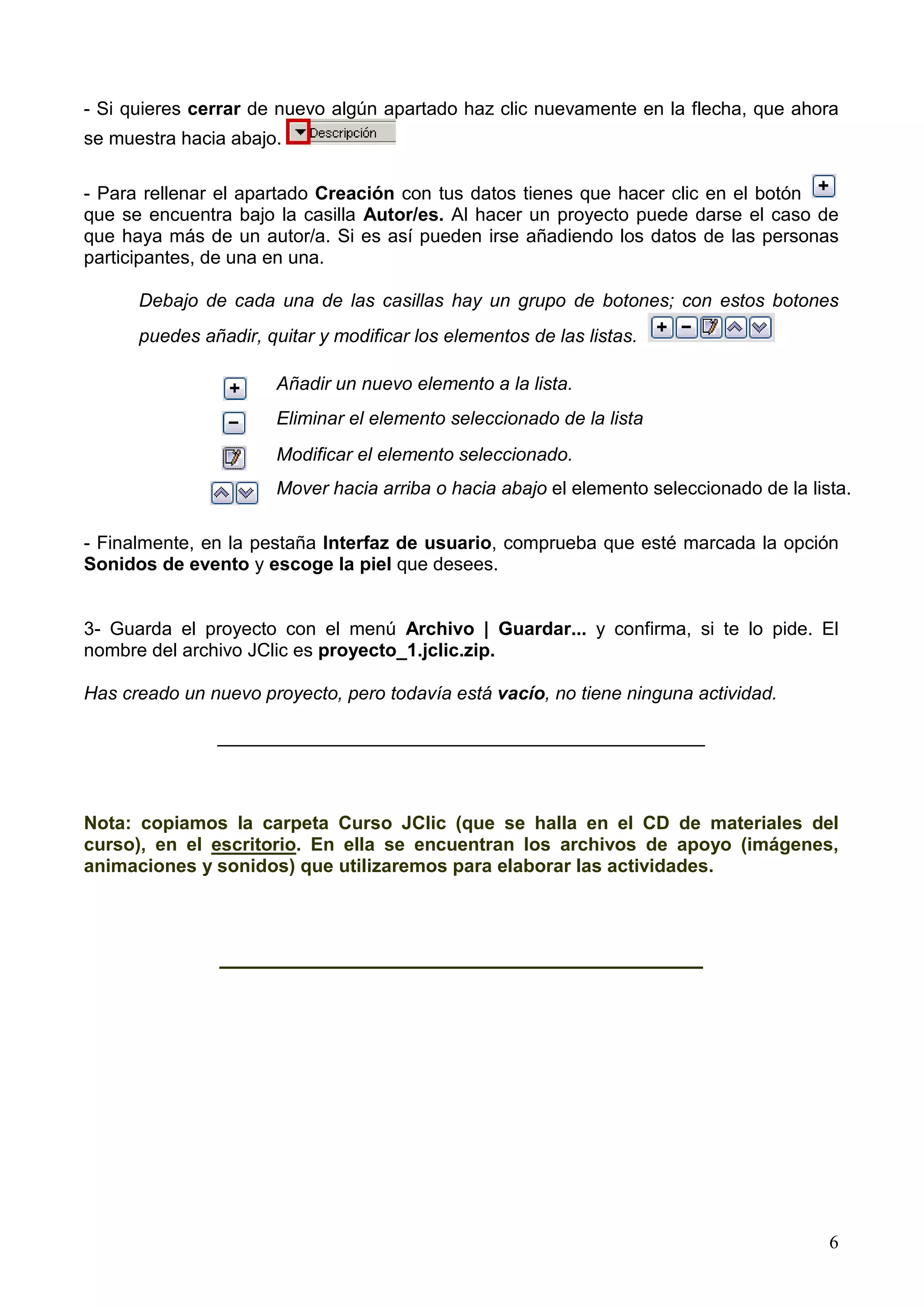 - Si quieres cerrar de nuevo algún apartado haz clic nuevamente en la flecha, que ahora
se muestra hacia abajo.

- Para rellenar el apartado Creación con tus datos tienes que hacer clic en el botón
que se encuentra bajo la casilla Autor/es. Al hacer un proyecto puede darse el caso de
que haya más de un autor/a. Si es así pueden irse añadiendo los datos de las personas
participantes, de una en una.

      Debajo de cada una de las casillas hay un grupo de botones; con estos botones
      puedes añadir, quitar y modificar los elementos de las listas.

                       Añadir un nuevo elemento a la lista.
                       Eliminar el elemento seleccionado de la lista
                       Modificar el elemento seleccionado.
                       Mover hacia arriba o hacia abajo el elemento seleccionado de la lista.

- Finalmente, en la pestaña Interfaz de usuario, comprueba que esté marcada la opción
Sonidos de evento y escoge la piel que desees.


3- Guarda el proyecto con el menú Archivo | Guardar... y confirma, si te lo pide. El
nombre del archivo JClic es proyecto_1.jclic.zip.

Has creado un nuevo proyecto, pero todavía está vacío, no tiene ninguna actividad.

               _______________________________________________



Nota: copiamos la carpeta Curso JClic (que se halla en el CD de materiales del
curso), en el escritorio. En ella se encuentran los archivos de apoyo (imágenes,
animaciones y sonidos) que utilizaremos para elaborar las actividades.



                ___________________________________




                                                                                          6
 