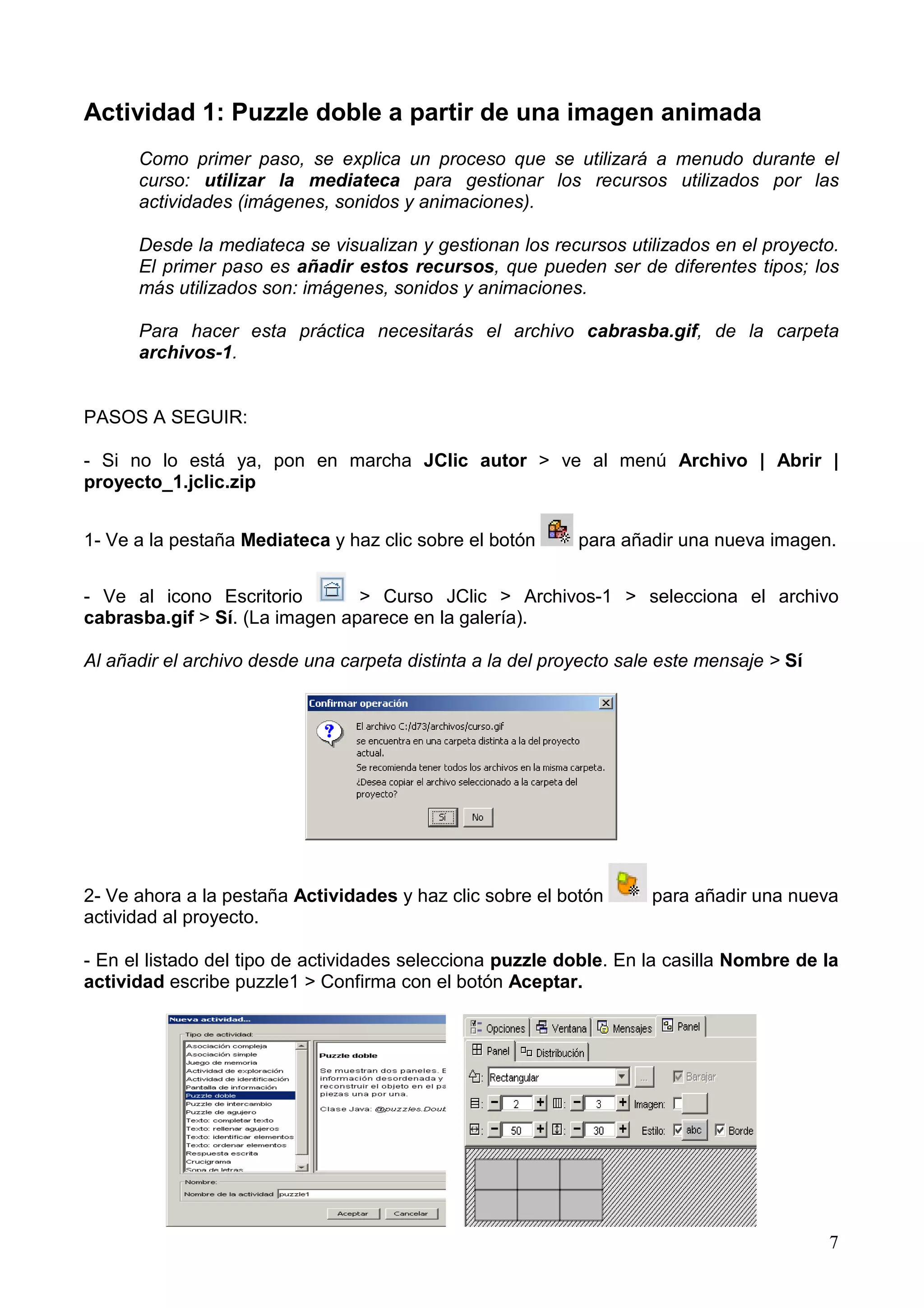 Actividad 1: Puzzle doble a partir de una imagen animada
      Como primer paso, se explica un proceso que se utilizará a menudo durante el
      curso: utilizar la mediateca para gestionar los recursos utilizados por las
      actividades (imágenes, sonidos y animaciones).

      Desde la mediateca se visualizan y gestionan los recursos utilizados en el proyecto.
      El primer paso es añadir estos recursos, que pueden ser de diferentes tipos; los
      más utilizados son: imágenes, sonidos y animaciones.

      Para hacer esta práctica necesitarás el archivo cabrasba.gif, de la carpeta
      archivos-1.


PASOS A SEGUIR:

- Si no lo está ya, pon en marcha JClic autor > ve al menú Archivo | Abrir |
proyecto_1.jclic.zip


1- Ve a la pestaña Mediateca y haz clic sobre el botón      para añadir una nueva imagen.


- Ve al icono Escritorio        > Curso JClic > Archivos-1 > selecciona el archivo
cabrasba.gif > Sí. (La imagen aparece en la galería).

Al añadir el archivo desde una carpeta distinta a la del proyecto sale este mensaje > Sí




2- Ve ahora a la pestaña Actividades y haz clic sobre el botón       para añadir una nueva
actividad al proyecto.

- En el listado del tipo de actividades selecciona puzzle doble. En la casilla Nombre de la
actividad escribe puzzle1 > Confirma con el botón Aceptar.




                                                                                           7
 