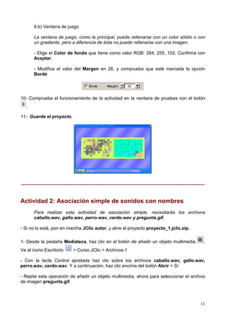 11
9.b) Ventana de juego
La ventana de juego, como la principal, puede rellenarse con un color sólido o con
un gradiente, pero a diferencia de ésta no puede rellenarse con una imagen.
- Elige el Color de fondo que tiene como valor RGB: 204, 255, 102. Confirma con
Aceptar.
- Modifica el valor del Margen en 26, y comprueba que esté marcada la opción
Borde
10- Comprueba el funcionamiento de la actividad en la ventana de pruebas con el botón
.
11- Guarda el proyecto.
______________________________________________________________
Actividad 2: Asociación simple de sonidos con nombres
Para realizar esta actividad de asociación simple, necesitarás los archivos
caballo.wav, gallo.wav, perro.wav, cerdo.wav y pregunta.gif.
- Si no lo está, pon en marcha JClic autor, y abre el proyecto proyecto_1.jclic.zip.
1- Desde la pestaña Mediateca, haz clic en el botón de añadir un objeto multimedia .
Ve al icono Escritorio > Curso JClic > Archivos-1
- Con la tecla Control apretada haz clic sobre los archivos caballo.wav, gallo.wav,
perro.wav, cerdo.wav. Y a continuación, haz clic encima del botón Abrir > Sí
- Repite esta operación de añadir un objeto multimedia, ahora para seleccionar el archivo
de imagen pregunta.gif.
 