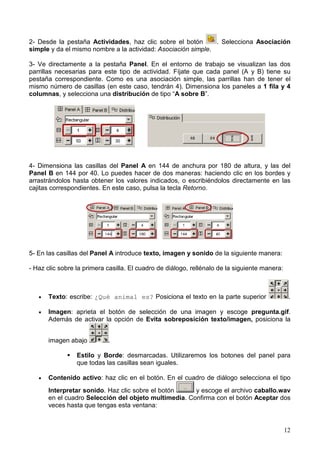 12
2- Desde la pestaña Actividades, haz clic sobre el botón . Selecciona Asociación
simple y da el mismo nombre a la actividad: Asociación simple.
3- Ve directamente a la pestaña Panel. En el entorno de trabajo se visualizan las dos
parrillas necesarias para este tipo de actividad. Fíjate que cada panel (A y B) tiene su
pestaña correspondiente. Como es una asociación simple, las parrillas han de tener el
mismo número de casillas (en este caso, tendrán 4). Dimensiona los paneles a 1 fila y 4
columnas, y selecciona una distribución de tipo “A sobre B”.
4- Dimensiona las casillas del Panel A en 144 de anchura por 180 de altura, y las del
Panel B en 144 por 40. Lo puedes hacer de dos maneras: haciendo clic en los bordes y
arrastrándolos hasta obtener los valores indicados, o escribiéndolos directamente en las
cajitas correspondientes. En este caso, pulsa la tecla Retorno.
5- En las casillas del Panel A introduce texto, imagen y sonido de la siguiente manera:
- Haz clic sobre la primera casilla. El cuadro de diálogo, rellénalo de la siguiente manera:
• Texto: escribe: ¿Qué animal es? Posiciona el texto en la parte superior .
• Imagen: aprieta el botón de selección de una imagen y escoge pregunta.gif.
Además de activar la opción de Evita sobreposición texto/imagen, posiciona la
imagen abajo .
Estilo y Borde: desmarcadas. Utilizaremos los botones del panel para
que todas las casillas sean iguales.
• Contenido activo: haz clic en el botón. En el cuadro de diálogo selecciona el tipo
Interpretar sonido. Haz clic sobre el botón y escoge el archivo caballo.wav
en el cuadro Selección del objeto multimedia. Confirma con el botón Aceptar dos
veces hasta que tengas esta ventana:
 