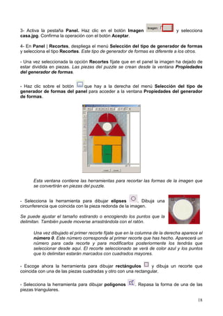 18
3- Activa la pestaña Panel. Haz clic en el botón Imagen y selecciona
casa.jpg. Confirma la operación con el botón Aceptar.
4- En Panel | Recortes, despliega el menú Selección del tipo de generador de formas
y selecciona el tipo Recortes. Este tipo de generador de formas es diferente a los otros.
- Una vez seleccionada la opción Recortes fíjate que en el panel la imagen ha dejado de
estar dividida en piezas. Las piezas del puzzle se crean desde la ventana Propiedades
del generador de formas.
- Haz clic sobre el botón que hay a la derecha del menú Selección del tipo de
generador de formas del panel para acceder a la ventana Propiedades del generador
de formas.
Esta ventana contiene las herramientas para recortar las formas de la imagen que
se convertirán en piezas del puzzle.
- Selecciona la herramienta para dibujar elipses . Dibuja una
circunferencia que coincida con la pieza redonda de la imagen.
Se puede ajustar el tamaño estirando o encogiendo los puntos que la
delimitan. También puede moverse arrastrándola con el ratón.
Una vez dibujado el primer recorte fíjate que en la columna de la derecha aparece el
número 0. Este número corresponde al primer recorte que has hecho. Aparecerá un
número para cada recorte y para modificarlos posteriormente los tendrás que
seleccionar desde aquí. El recorte seleccionado se verá de color azul y los puntos
que lo delimitan estarán marcados con cuadrados mayores.
- Escoge ahora la herramienta para dibujar rectángulos y dibuja un recorte que
coincida con una de las piezas cuadradas y otro con una rectangular.
- Selecciona la herramienta para dibujar polígonos . Repasa la forma de una de las
piezas triangulares.
 