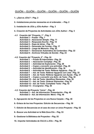 1
GUIÓN – GUIÓN – GUIÓN – GUIÓN – GUIÓN – GUIÓN
1.- ¿Qué es JClic? – Pág. 2
2.- Instalaciones previas necesarias en el ordenador. – Pág. 2
3.- Instalación de JClic y JClic-Author – Pág. 3
4.- Creación de Proyectos de Actividades con JClic Author – Pág. 5
- 4.1 Creación del “Proyecto_1” - Pág. 5
Actividad 1 – Puzzle - Pág. 7
Actividad 2 – Asociación Simple - Pág. 11
Actividad 3 – Respuesta Escrita - Pág. 14
Actividad 4 – Sopa de letras - Pág. 15
Actividad 5 – Generador de Formas - Pág. 17
Actividad 6 – Juego de Memoria - Pág. 20
Actividad 7 – Generación Automática de Contenidos - Pág. 22
Actividad 8 – Archivos Virtuales de Sonido - Pág. 23
- 4.2 Creación del “Proyecto_2” - Pág. 24
Actividad 1 – Puzzle de Intercambio - Pág. 24
Actividad 2 – Asociación Compleja - Pág. 26
Actividad 3 – Actividad de Exploración - Pág. 28
Actividad 4 – Copiar y convertir una actividad - Pág. 29
Actividad 5 – Actividad de Identificación - Pág. 30
Actividad 6 – Actividad de Texto: Rellenar Agujeros - Pág. 32
Actividad 7 – Act. de Texto: Rellenar Agujeros con Lista - Pág. 35
Actividad 8 – Act. de Texto: Rellenar Agujeros con Ayuda - Pág. 37
Actividad 9 – Copiar y convertir una Activ. de Texto - Pág. 38
Actividad 10 – Act. de Texto: Identificar Elementos - Pág. 39
Actividad 11 – Act. de Texto: Ordenar Elementos - Pág. 41
Actividad 12 – Act. de Texto: Completar Texto - Pág. 42
Actividad 13 – Crucigrama - Pág. 44
- 4.3 Creación del Proyecto “Inicio” - Pág. 45
Actividad 1 – Act. de Información: Presentación - Pág. 46
Actividad 2 – Act. de Información: Menú - Pág. 48
5.- Agrupación de los Proyectos en una Nueva Carpeta – Pág. 49
6.- Enlace de los tres Proyectos: Edición de Secuencias – Pág. 50
7.- Edición de Secuencias en el caso de crear un único Proyecto – Pág. 52
8.- Buscar una Actividad en la Web Zona Clic – Pág. 53
9.- Gestionar la Biblioteca de Proyectos – Pág. 55
10.- Importar Actividades de Clic3.0 a JClic – Pág. 56
 