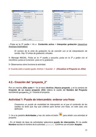 24
- Pulsa en la 3ª casilla > Ve a Contenido activo > Interpretar grabación (desactivar
Arranque Automático)
El número de la cinta de grabación ha de coincidir con el de interpretación de
sonido. Hay 10 cintas de grabación virtuales.
4- Mensaje INICIAL: Pulsa en la 1ª casilla y escucha; pulsa en la 2ª y graba con el
micrófono; pulsa en la tercera para oír tu grabación.
5- Observamos cómo funciona la actividad.
6- Cuando esté a nuestro gusto: Archivo > Guardar // (Visualizar el Proyecto en JClic)
______________________________________________________
4.2.- Creación del “proyecto_2”
Pon en marcha JClic autor > Ve al menú Archivo | Nuevo proyecto, y en la ventana de
Creación de un nuevo proyecto JClic rellena la casilla del Nombre del Proyecto
escribiendo proyecto_2.> Guarda el proyecto.
Actividad 1: Puzzle de intercambio: ordenar una frase
Crearemos un puzzle de modalidad de intercambio en el que el contenido de las
casillas es texto que hay que ordenar para formar una frase, en este caso una
definición.
1- Ve a la pestaña Actividades y haz clic sobre el botón para añadir una actividad al
proyecto.
- En el listado de tipos de actividades selecciona puzzle de intercambio. En la casilla
Nombre escribe el nombre de la actividad: puzzle1. Confirma con el botón Aceptar.
 