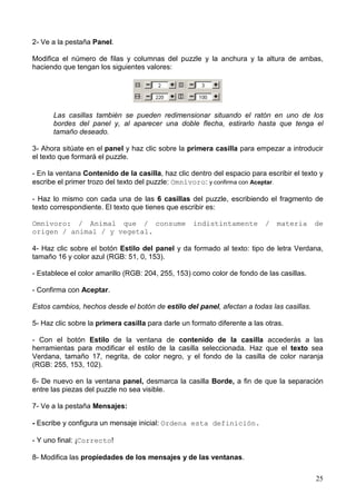 25
2- Ve a la pestaña Panel.
Modifica el número de filas y columnas del puzzle y la anchura y la altura de ambas,
haciendo que tengan los siguientes valores:
Las casillas también se pueden redimensionar situando el ratón en uno de los
bordes del panel y, al aparecer una doble flecha, estirarlo hasta que tenga el
tamaño deseado.
3- Ahora sitúate en el panel y haz clic sobre la primera casilla para empezar a introducir
el texto que formará el puzzle.
- En la ventana Contenido de la casilla, haz clic dentro del espacio para escribir el texto y
escribe el primer trozo del texto del puzzle: Omnívoro: y confirma con Aceptar.
- Haz lo mismo con cada una de las 6 casillas del puzzle, escribiendo el fragmento de
texto correspondiente. El texto que tienes que escribir es:
Omnívoro: / Animal que / consume indistintamente / materia de
origen / animal / y vegetal.
4- Haz clic sobre el botón Estilo del panel y da formado al texto: tipo de letra Verdana,
tamaño 16 y color azul (RGB: 51, 0, 153).
- Establece el color amarillo (RGB: 204, 255, 153) como color de fondo de las casillas.
- Confirma con Aceptar.
Estos cambios, hechos desde el botón de estilo del panel, afectan a todas las casillas.
5- Haz clic sobre la primera casilla para darle un formato diferente a las otras.
- Con el botón Estilo de la ventana de contenido de la casilla accederás a las
herramientas para modificar el estilo de la casilla seleccionada. Haz que el texto sea
Verdana, tamaño 17, negrita, de color negro, y el fondo de la casilla de color naranja
(RGB: 255, 153, 102).
6- De nuevo en la ventana panel, desmarca la casilla Borde, a fin de que la separación
entre las piezas del puzzle no sea visible.
7- Ve a la pestaña Mensajes:
- Escribe y configura un mensaje inicial: Ordena esta definición.
- Y uno final: ¡Correcto!
8- Modifica las propiedades de los mensajes y de las ventanas.
 