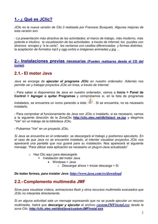 2
1.- ¿ Qué es JClic?
JClic es la nueva versión de Clic.3 realizada por Francesc Busquets. Algunas mejoras de
esta versión son:
- La presentación más atractiva de las actividades; el marco de trabajo, más moderno, más
potente e intuitivo; la visualización de las actividades a través de Internet; los puzzles con
diversos encajes y “a la carta”; las ventanas con casillas diferenciadas y formas distintas;
la aceptación de formatos mp3 y ogg-vorbis e imágenes animadas y jpg …
2.- Instalaciones previas necesarias (Pueden realizarse desde el CD del
curso)
2.1.- El motor Java
Java se encarga de ejecutar el programa JClic en nuestro ordenador. Además nos
permite ver y trabajar proyectos JClic en línea, a través de Internet.
- Para saber si disponemos de Java en nuestro ordenador, vamos a Inicio > Panel de
Control > Agregar o quitar Programas y comprobamos si, en la lista de programas
instalados, se encuentra un icono parecido a éste: . Si se encuentra, no es necesario
instalarlo.
- Para comprobar el funcionamiento de Java con JClic o instalarlo, si es necesario, vamos
a la siguiente dirección de la ZonaClic http://clic.xtec.net/db/listact_es.jsp y elegimos
“Ver” en un trabajo de la biblioteca JClic.
- Pulsamos “Ver” en un proyecto JClic.
Si Java se encuentra en el ordenador, se descargará el trabajo y podremos ejecutarlo. En
el caso de que Java no se encuentre instalado, al intentar visualizar proyectos JClic nos
aparecerá una pantalla que nos guiará para su instalación. Nos aparecerá el siguiente
mensaje: “Para utilizar esta aplicación es necesario un plug-in-Java actualizado”
o Haz Clic aquí para descargarlo
Instalación del motor Java
• Windows > Java
o Descargar ahora > Iniciar descarga > Sí
De todas formas, para instalar Java: http://www.java.com/es/download
2.2.- Complemento multimedia JMF
Sirve para visualizar vídeos, animaciones flash y otros recursos multimedia avanzados que
JClic no interpreta directamente.
Si en alguna actividad sale un mensaje expresando que no se puede ejecutar un recurso
multimedia, habrá que descargar y ejecutar el archivo customJMFinstal.exe desde la
zona Clic: http://clic.xtec.net/dist/java/customJMFinstal.exe
 