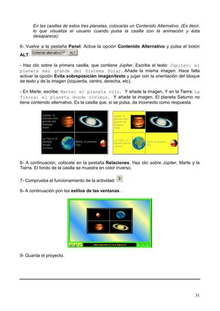 31
En las casillas de estos tres planetas, colocarás un Contenido Alternativo. (Es decir,
lo que visualiza el usuario cuando pulsa la casilla con la animación y ésta
desaparece):
6- Vuelve a la pestaña Panel. Activa la opción Contenido Alternativo y pulsa el botón
ALT:
- Haz clic sobre la primera casilla, que contiene Júpiter. Escribe el texto: Júpiter: el
planeta más grande del Sistema Solar. Añade la misma imagen. Hace falta
activar la opción Evita sobreposición imagen/texto y jugar con la orientación del bloque
de texto y de la imagen (Izquierda, centro, derecha, etc).
- En Marte, escribe: Marte: el planeta rojo. Y añade la imagen. Y en la Tierra: La
Tierra: el planeta donde vivimos. Y añade la imagen. El planeta Saturno no
tiene contenido alternativo. Es la casilla que, si se pulsa, da incorrecto como respuesta
6- A continuación, colócate en la pestaña Relaciones. Haz clic sobre Júpiter, Marte y la
Tierra. El fondo de la casilla se muestra en color inverso.
7- Comprueba el funcionamiento de la actividad:
8- A continuación pon los estilos de las ventanas .
9- Guarda el proyecto.
 