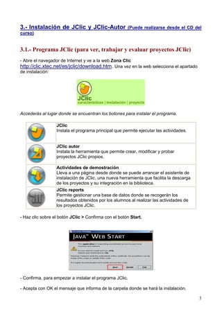 3
3.- Instalación de JClic y JClic-Autor (Puede realizarse desde el CD del
curso)
3.1.- Programa JClic (para ver, trabajar y evaluar proyectos JClic)
- Abre el navegador de Internet y ve a la web Zona Clic
http://clic.xtec.net/es/jclic/download.htm. Una vez en la web selecciona el apartado
de instalación:
Accederás al lugar donde se encuentran los botones para instalar el programa.
JClic
Instala el programa principal que permite ejecutar las actividades.
JClic autor
Instala la herramienta que permite crear, modificar y probar
proyectos JClic propios.
Actividades de demostración
Lleva a una página desde donde se puede arrancar el asistente de
instalación de JClic, una nueva herramienta que facilita la descarga
de los proyectos y su integración en la biblioteca.
JClic reports
Permite gestionar una base de datos donde se recogerán los
resultados obtenidos por los alumnos al realizar las actividades de
los proyectos JClic.
- Haz clic sobre el botón JClic > Confirma con el botón Start.
- Confirma, para empezar a instalar el programa JClic.
- Acepta con OK el mensaje que informa de la carpeta donde se hará la instalación.
 