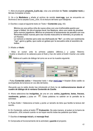 43
1- Abre el proyecto proyecto_2.jclic.zip, crea una actividad de Texto: completar texto y
llámala Completar el texto.
2- Ve a la Mediateca y añade el archivo de sonido moni.ogg, que se encuentra en
Archivos-2 de la carpeta Curso_JClic. Es la lectura del texto que trabajarás.
2- Escribe o copia el siguiente texto en Texto > Contenido (pág. 43):
Mónica es una activa niña de nueve años con una irrefrenable pasión por
jugar a fútbol. Un día el equipo local, los Neptuns, abre una rueda de pruebas
para nuevos jugadores. Mónica se presenta al lanzamiento de penaltis con sus
flamantes botas nuevas pero ese mundo masculino le intimida y la prueba es
un fracaso.
Lo volverá a intentar pero esta vez disfrazada de "Mo", un niño con vestimenta
"rap", gorra y gafas, que cuela un golazo por la escuadra ante el asombro de
todos.
3- Añade un título:
- Sitúa el cursor ante la primera palabra (Mónica...) y pulsa Retorno.
- Vuelve a situarte en la cabecera para el título y haz clic sobre el botón Insertar una celda
. Rellena el cuadro de diálogo tal como se ve en la muestra siguiente:
- Pulsa Contenido activo > Interpretar texto > elige moni.ogg > Aceptar (Esta casilla va
acompañada de la lectura en voz alta del texto).
Recuerda que la celda donde has introducido el título ha de redimensionarse desde el
cuadro de diálogo de la ventana Contenido de Casilla.
4- Ahora selecciona las incógnitas, de una en una: activa, jugadores, botas, fracaso,
vestimenta, golazo y pulsa en . Estas palabras no saldrán en la pantalla de la
actividad.
5- Pulsa Estilo > Selecciona el texto y ponle un tamaño de letra que facilite la lectura del
escrito.
6- En Contenido, activa el botón Evaluación. De esta manera, al pulsar en la barra de
evaluación, JClic avisará cuando no se hayan escrito todas las palabras que faltan.
7- Escribe el mensaje inicial y el mensaje final.
8- Comprueba el funcionamiento de la actividad y guarda el proyecto.
 