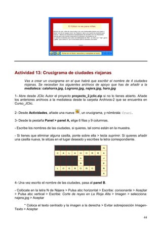 44
Actividad 13: Crucigrama de ciudades riojanas
Vas a crear un crucigrama en el que habrá que escribir el nombre de 4 ciudades
riojanas. Se necesitan los siguientes archivos de apoyo que has de añadir a la
mediateca: calahorra.jpg, Logrono.jpg, najera.jpg, haro.jpg
1- Abre desde JClic Autor el proyecto proyecto_2.jclic.zip si no lo tienes abierto. Añade
los anteriores archivos a la mediateca desde la carpeta Archivos-2 que se encuentra en
Curso_JClic.
2- Desde Actividades, añade una nueva , un crucigrama, y nómbrala: Cruci.
3- Desde la pestaña Panel > panel A, elige 6 filas y 9 columnas.
- Escribe los nombres de las ciudades, si quieres, tal como están en la muestra.
- Si tienes que eliminar alguna casilla, ponte sobre ella > tecla suprimir. Si quieres añadir
una casilla nueva, te sitúas en el lugar deseado y escribes la letra correspondiente.
4- Una vez escrito el nombre de las ciudades, pasa al panel B.
- Colócate en la letra N de Nájera > Pulsa abc horizontal > Escribe: consonante > Aceptar
> Pulsa abc vertical > Escribe: Corte de reyes en La Rioja Alta > Imagen > selecciona:
najera,jpg > Aceptar
* Coloca el texto centrado y la imagen a la derecha > Evitar sobreposición Imagen-
Texto > Aceptar
 