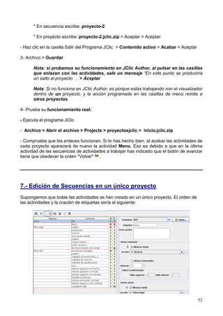 52
* En secuencia escribe: proyecto-2
* En proyecto escribe: proyecto-2.jclic.zip > Aceptar > Aceptar
- Haz clic en la casilla Salir del Programa JClic > Contenido activo > Acabar > Aceptar
3- Archivo > Guardar
Nota: si probamos su funcionamiento en JClic Author, al pulsar en las casillas
que enlazan con las actividades, sale un mensaje “En este punto se produciría
un salto al proyecto … > Aceptar
Nota: Si no funciona en JClic Author, es porque estás trabajando con el visualizador
dentro de un proyecto, y la acción programada en las casillas de menú remite a
otros proyectos.
4- Prueba su funcionamiento real:
- Ejecuta el programa JClic
- Archivo > Abrir el archivo > Projects > proyectosjclic > inicio.jclic.zip
- Comprueba que los enlaces funcionan. Si lo has hecho bien, al acabar las actividades de
cada proyecto aparecerá de nuevo la actividad Menu. Eso es debido a que en la última
actividad de las secuencias de actividades a trabajar has indicado que el botón de avanzar
tiene que obedecer la orden "Volver" .
7.- Edición de Secuencias en un único proyecto
Supongamos que todas las actividades se han creado en un único proyecto. El orden de
las actividades y la cración de etiquetas sería el siguiente:
 