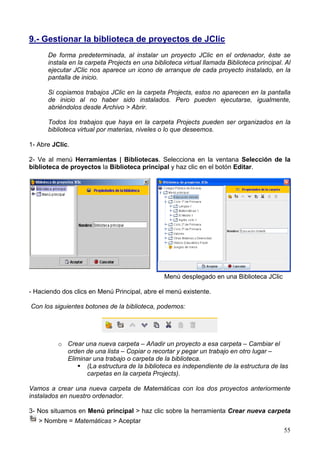 55
9.- Gestionar la biblioteca de proyectos de JClic
De forma predeterminada, al instalar un proyecto JClic en el ordenador, éste se
instala en la carpeta Projects en una biblioteca virtual llamada Biblioteca principal. Al
ejecutar JClic nos aparece un icono de arranque de cada proyecto instalado, en la
pantalla de inicio.
Si copiamos trabajos JClic en la carpeta Projects, estos no aparecen en la pantalla
de inicio al no haber sido instalados. Pero pueden ejecutarse, igualmente,
abriéndolos desde Archivo > Abrir.
Todos los trabajos que haya en la carpeta Projects pueden ser organizados en la
biblioteca virtual por materias, niveles o lo que deseemos.
1- Abre JClic.
2- Ve al menú Herramientas | Bibliotecas. Selecciona en la ventana Selección de la
biblioteca de proyectos la Biblioteca principal y haz clic en el botón Editar.
Menú desplegado en una Biblioteca JClic
- Haciendo dos clics en Menú Principal, abre el menú existente.
Con los siguientes botones de la biblioteca, podemos:
o Crear una nueva carpeta – Añadir un proyecto a esa carpeta – Cambiar el
orden de una lista – Copiar o recortar y pegar un trabajo en otro lugar –
Eliminar una trabajo o carpeta de la biblioteca.
(La estructura de la biblioteca es independiente de la estructura de las
carpetas en la carpeta Projects).
Vamos a crear una nueva carpeta de Matemáticas con los dos proyectos anteriormente
instalados en nuestro ordenador.
3- Nos situamos en Menú principal > haz clic sobre la herramienta Crear nueva carpeta
> Nombre = Matemáticas > Aceptar
 
