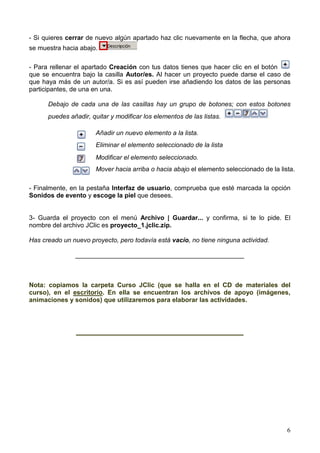 6
- Si quieres cerrar de nuevo algún apartado haz clic nuevamente en la flecha, que ahora
se muestra hacia abajo.
- Para rellenar el apartado Creación con tus datos tienes que hacer clic en el botón
que se encuentra bajo la casilla Autor/es. Al hacer un proyecto puede darse el caso de
que haya más de un autor/a. Si es así pueden irse añadiendo los datos de las personas
participantes, de una en una.
Debajo de cada una de las casillas hay un grupo de botones; con estos botones
puedes añadir, quitar y modificar los elementos de las listas.
Añadir un nuevo elemento a la lista.
Eliminar el elemento seleccionado de la lista
Modificar el elemento seleccionado.
Mover hacia arriba o hacia abajo el elemento seleccionado de la lista.
- Finalmente, en la pestaña Interfaz de usuario, comprueba que esté marcada la opción
Sonidos de evento y escoge la piel que desees.
3- Guarda el proyecto con el menú Archivo | Guardar... y confirma, si te lo pide. El
nombre del archivo JClic es proyecto_1.jclic.zip.
Has creado un nuevo proyecto, pero todavía está vacío, no tiene ninguna actividad.
_______________________________________________
Nota: copiamos la carpeta Curso JClic (que se halla en el CD de materiales del
curso), en el escritorio. En ella se encuentran los archivos de apoyo (imágenes,
animaciones y sonidos) que utilizaremos para elaborar las actividades.
___________________________________
 